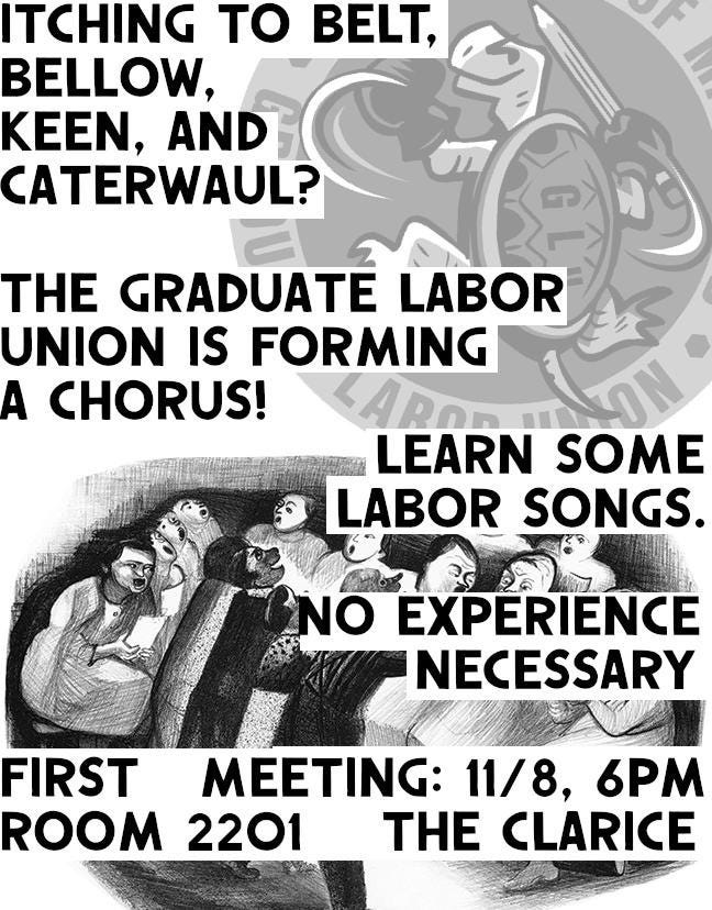Itching to Belt, Bellow, Keen, and Caterwaul? The Graduate Labor Union Is Forming a Chorus! Learn Some Labor Songs. No Experience Necessary. First Meeting: 11/8. 6pm, Room 2201, The Clarice