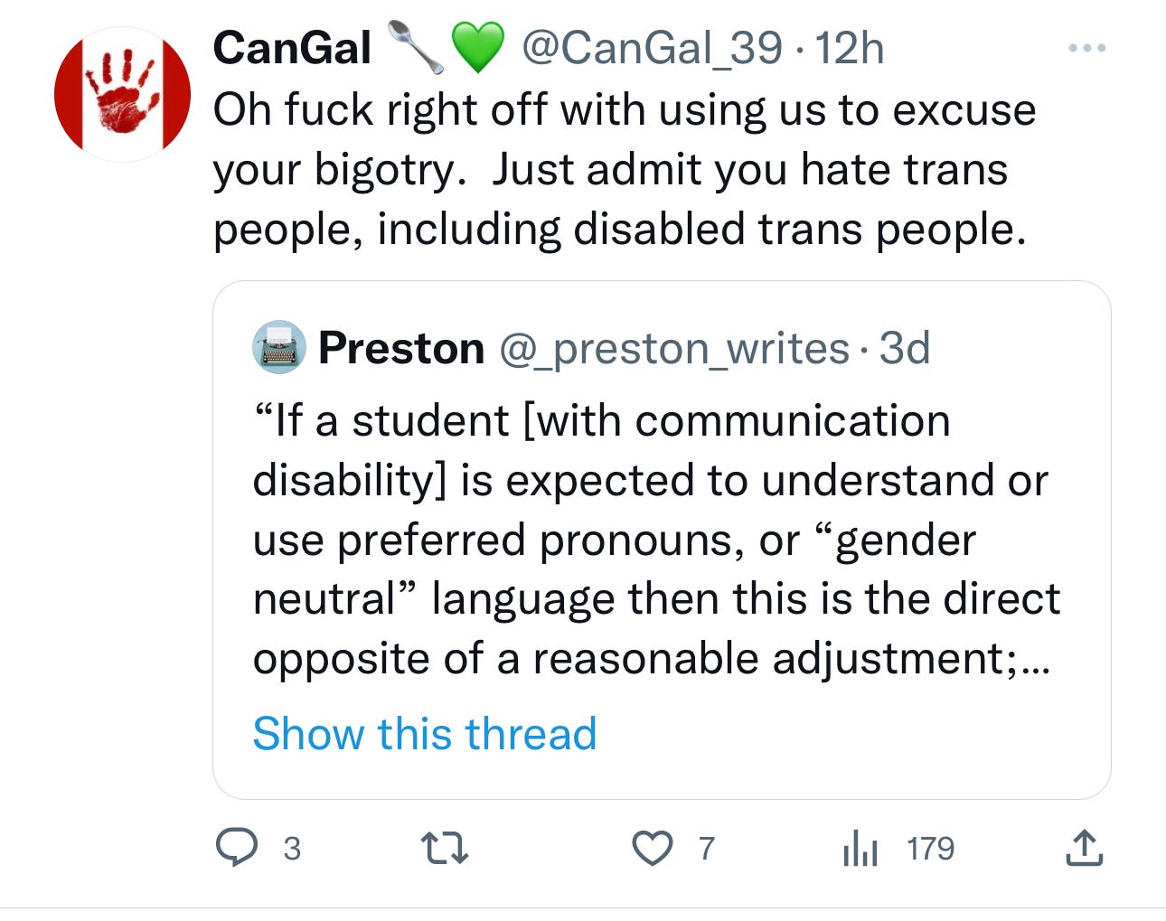 A quote tweet that states CanGal @CanGal_39 Oh fuck right off with using us to excuse your bigotry. Just admit you hate trans people, including disabled trans people. Preston @_preston_writes 3d "If a student [with communication disability] is expected to understand or use preferred pronouns, or "gender neutral" language then this is the direct opposite of a reasonable adjustment