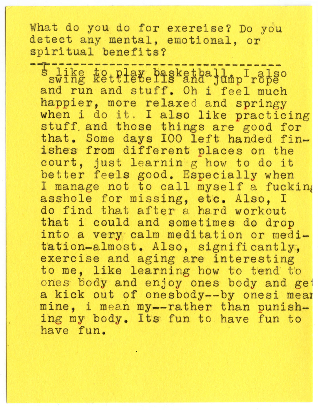What do you do for exercise? Do you detect any mental, emotional, or spiritual benefits?  I like to play basketball. I also swing kettlebells and jump rope and run and stuff. Oh i feel much happier, more relaxed and springy when i do it. I also like practicing stuff, and those things are good for that. Some days 100 left handed finishes from different places on the court, just learning how to do it better feels good. Especially when I manage not to call myself a fuckin asshole for missing, etc. Also, I do find that after a hard workout that i could and sometimes do drop into a very calm meditation or meditation-almost. Also, significantly, exercise and aging are interesting to me, like learning how to tend to ones body and enjoy ones body and get a kick out of onesbody--by ones i mear mine, i mean my--rather than punishing my body. Its fun to have fun to have fun.