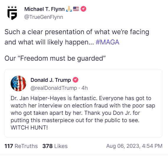 May be an image of text that says 'å Michael T. Flynn @TrueGenFlynn Such a clear presentation of what we're facing and what will likely happen... #MAGA Our "Freedom must be guarded" Donald J. Trump @realDonaldTrump 4h Dr. Jan Halper-Hayes is fantastic. Everyone has got to watch her interview on election fraud with the poor sap who got taken apart by her. Thank you Don Jr. for putting this masterpiece out for the public to see. WITCH HUNT! 117 ReTruths 378 Likes Aug 06, 2023, 4:54 PM'