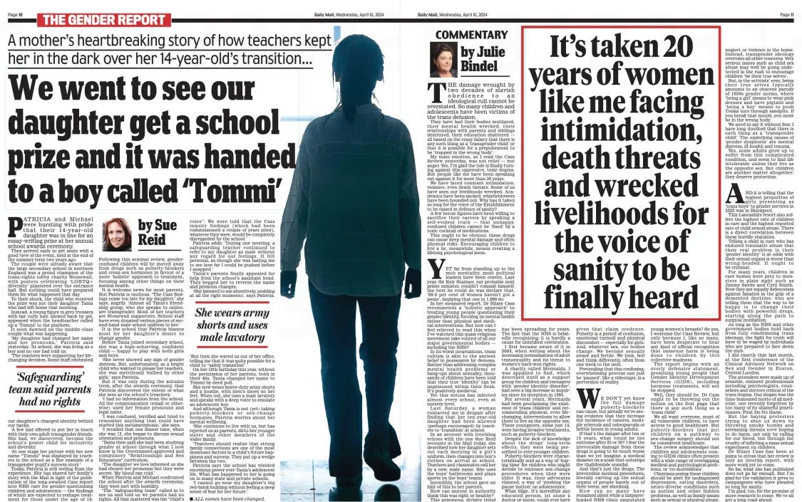 We went to see our daughter get a school prize and it was handed to a boy called ‘Tommi’ It’s taken 20 years of women like me facing intimidation, death threats and wrecked livelihoods for the voice of sanity to be finally heard A mother’s heartbreaking story of how teachers kept her in the dark over her 14-year-old’s transition... Daily Mail10 Apr 2024by Sue Reid by Julie Bindel Patricia and Michael were bursting with pride that their 14- year- old daughter was in line for an essay-writing prize at her annual school awards ceremony. they arrived early to get seats with a good view of the event, held at the end of the summer term two years ago. the couple were already aware that the large secondary school in northern England was a proud champion of the trans-rights lobby charity Stonewall, with posters celebrating ‘LGBtQ+ diversity’ plastered over the entrance hall. But nothing could have prepared them for what happened that day. to their shock, the child who received the prize was not their daughter tania who had left home that morning. instead, a young figure in grey trousers with fair curly hair, slicked back by gel, appeared when the headteacher called up a ‘tommi’ to the platform. it soon dawned on the middle- class couple what was happening. ‘My daughter had changed her name and her pronouns,’ Patricia said yesterday. ‘at school, she was living as a boy and no one had told us. ‘the teachers were supporting her lifechanging decision. Some staff celebrated our daughter’s changed identity behind our backs. ‘a few had offered to put her in touch with their own adult transgender friends. She had, we discovered, become the school’s poster child for inclusivity and diversity. ‘at one stage her picture with her new name “tommi” was displayed by teachers in the school as a fine example of a transgender pupil’s success story.’ today, Patricia is still reeling from the experience. She has shared her family’s story with the Mail in light of the publication of the long-awaited cass report into NHS care for gender- questioning children and adolescents — the findings of which are expected to reshape treatment for those under the age of 18. Following this seminal review, gender-confused children will be moved away from drugs such as puberty-blockers and cross-sex hormones in favour of a more ‘holistic’ approach to treatment, focusing among other things on their mental health. it is welcome news for most parents. But Patricia is cautious. ‘the cass findings come too late for my daughter,’ she says, angrily. ‘almost all tania’s friendship group, who she speaks to online, are transgender. Most of her teachers are Stonewall supporters. School staff have even donated various pieces of second-hand male school uniform to her.’ it is the school that Patricia blames most for her daughter’s desire to change gender. Before tania joined secondary school, she was a high-achieving, confident child — happy to play with both girls and boys. ‘She never showed any sign of gender distress. But, unfortunately, as a bright child who wanted to please her teachers, she was mercilessly bullied by other girls,’ says Patricia. But it was only during the autumn term, after the awards ceremony, that Patricia discovered the extent of what she sees as the school’s treachery. ‘i had no information from the school. all the communication (email or otherwise) used her female pronouns and legal name. ‘i was confused, terrified and tried to remember anything that could have started this metamorphosis,’ she says. ‘i recalled that one dinner time, when she was 13, she began to discuss sexual orientation and pronouns. ‘tania then said she had been studying gender at school through what i now know is the Government-approved and compulsory “relationships and Sex Education” curriculum. ‘the daughter we love informed us she had chosen her pronouns but they were secret. My blood ran cold.’ When Patricia and Michael confronted the school after the awards ceremony, they were met with hostility. ‘the “safeguarding team” called in to see us and told us we parents had no rights. all that mattered was the “child’s voice”. We were told that the cass inquiry findings [ which had been commissioned a couple of years prior], whatever they were, would be completely disregarded by the school.’ Patricia adds: ‘During one meeting, a safeguarding teacher continued to refer to my daughter as male without any regard for our feelings. it felt personal, as though she was baiting me to see how far i could be pushed before i snapped.’ tania’s parents finally appealed for help from the school’s assistant head. they begged her to reverse the name and pronoun changes. ‘She listened to me attentively, nodding at all the right moments’, says Patricia. ‘But then she waved us out of her office, telling me that it was quite possible for a child to “safely transition”. ’ On her 16th birthday this year, without the permission of her parents, both in their 40s, tania changed her name to tommi by deed poll. She now wears heavy-duty army shorts and a hoodie, with men’s shoes on her feet. When out, she uses a male lavatory and speaks with a deep voice to emulate an adolescent boy. and although tania is not (yet) taking puberty- blockers or sex- change hormones, Patricia worries about her mental wellbeing. ‘She continues to live with us, but has rejected us as parents, ditto her younger sister and other members of the wider family. ‘teachers should realise that strong family connections are one of the most dominant factors in a child’s future happiness and success. they put up a wedge between the two.’ Patricia says the school has wielded enormous power over tania’s adolescent life. What has happened to her is going on in many state and private schools. ‘i cannot go near my daughter’s big red-brick building without feeling a deep sense of fear for her future.’ All names have been changed. ‘Safeguarding’ team said parents had no rights She wears army shorts and uses male lavatory THE damage wrought by two decades of slavish obedience to an ideological cult cannot be overstated. So many children and adolescents have been victims of the trans delusion. They have had their bodies mutilated, their mental health wrecked, their relationships with parents and siblings destroyed, their education shattered — all based on the crazy fallacy that there is any such thing as a ‘transgender child’ or that it is possible for a prepubescent to be ‘trapped in the wrong body’. My main emotion, as I read the Cass Review yesterday, was not relief — but anger. Yes, I’m glad the tide is finally turning against this oppressive, toxic dogma. But people like me have been speaking out against it for more than 20 years. We have faced constant intimidation, violence, even death threats. Some of us have seen our livelihoods wrecked. Academics have been sacked, whistleblowers have been hounded out. Why has it taken so long for the voice of the Establishment to be raised in defence of sanity? A few heroic figures have been willing to sacrifice their careers by speaking a self- evident truth — that unhappy, confused children cannot be ‘fixed’ by a toxic cocktail of medications. This ought to be obvious: these drugs can cause deep mental damage and often physical risks. Encouraging children to live a lie, meanwhile, means creating a lifelong psychological mess. YET far from standing up to the mob mentality, most political leaders have been craven. Last year, Sir Keir Starmer, our probable next prime minister, couldn’t commit himself: the best he could do was declare that, ‘99.9 per cent of women haven’t got a penis’, implying that one in 1,000 do. In her measured report, Dr Hilary Cass recommends a ‘ holistic approach’ to treating young people questioning their gender identity, focusing on mental health rather than physical and medical interventions. But how can I feel relieved to read this when I’ve watched this quasi-religious movement take control of all our major governmental bodies — including the NHS? In its worst incarnations, trans cultism is akin to the ancient belief in possession by demons. Rather than addressing complex mental health problems or hang-ups about sexuality, thousands of children have been told that their true ‘identity’ can be imprisoned within their flesh. It’s positively medieval. Yet this notion has infected almost every school, even at nursery level. Last Saturday, a woman contacted me in despair after finding that her ten-year- old daughter had been allowed (perhaps encouraged) by teachers to ‘transition’ at school. In an account with troubling echoes with the one Sue Reid recounts in the Mail today, she described how her daughter sets out each morning in a girl’s uniform, then changes into boy’s clothes on arrival at school. Teachers and classmates call her by a new, male name. She uses the boys’ bathrooms and plays sports on the boys’ teams. Incredibly, the school gave no hint of this to her parents. How can anyone in authority think this was right or healthy? This poisonous, divisive trend has been spreading for years. The fact that the NHS is belatedly recognising it is hardly a cause for unbridled celebration. I first became aware of it in 2003, when writing about the increasing normalisation of adult transexuality and its threat to women’s hard-won rights. A charity called Mermaids, I was appalled to find, which described itself as a support group for children and teenagers with ‘gender identity disorder’, had seen a big increase in inquiries since its inception in 1995. For several years, Mermaids had been proclaiming the existence of ‘trans children’ and recommending physical, even lifechanging, interventions to allow them to live as the opposite sex. These youngsters, some just 14, were having invasive treatments, such as puberty-blockers. Despite the lack of knowledge about the drugs’ long- term effects, they were being prescribed to ever-younger children. Puberty-blockers were characteristically sold as a way of ‘buying time’ for children who might decide to embrace sex- change procedures when they were older. It was, their advocates claimed, a way of ‘pushing the pause button’ on adolescence. What bilge. It’s incredible any educated person, let alone a doctor or nurse, could ever have given that claim credence. Puberty is a period of confusion, emotional turmoil and physical discomfort — especially for girls. And, whatever sex, our bodies change. We become sexually aware and fertile. We look, feel and think differently, often from one week to the next. Pretending that this confusing, overwhelming process can just be ‘paused’, like a videotape, is a perversion of reality. WE DON’T yet know the full damage puberty- blockers can cause, but already we’re seeing evidence that they increase the incidence of cancers, multiple sclerosis and osteoporosis or brittle bones in young adults. If that’s the danger after ten or 15 years, what could be the outcome after 25 or 30? I fear the irrevocable damage from these drugs is going to be much worse than we yet imagine, a medical disaster on a scale that outstrips the thalidomide scandal. And that’s just the drugs. The irreversible medical procedures, literally carving up the sexual organs of people barely out of their teens, are shocking. How can so many have remained silent while a taxpayerfunded NHS clinic amputated young women’s breasts? So yes, I welcome the Cass Review, but only because I, like so many, have been desperate to hear any kind of official recognition that immense harm is being done to children by this collective madness. The report begins with an overly defensive statement, promising young people that Gender Identity Development Services ( GIDS), including hormone treatments, will not be stopped. Well, they should be. Dr Cass ought to be throwing out the notion on the first page that there is any such thing as a ‘trans child’. We all want everyone, most of all vulnerable children, to have access to good healthcare. But puberty- blockers that put children on a pathway to sex-change surgery should not be considered healthcare. The review acknowledges that children and adolescents coming to GIDS clinics often present with a wide range of overlapping medical and psychological problems, or ‘co-morbidities’. Clinicians seeing these children should be alert for undiagnosed depression, eating disorders, neuro- diverse conditions such as autism and other hidden problems, as well as family issues such as sexual or physical abuse, neglect or violence in the home. Instead, transgender ideology overrules all other concerns. Very serious issues such as child sex abuse may well be going undetected in the rush to encourage children ‘be their true selves’. But, in the activists’ eyes, being their true selves typically amounts to an obscene parody of 1950s gender norms, where ‘being a girl’ means to wear pink dresses and have pigtails and ‘ being a boy’ means to push Tonka toys through sandpits. If you break that mould, you must be in the wrong body. We need to say it without fear. I have long doubted that there is such thing as a ‘transgender child’. The underlying causes of ‘gender dysphoria’ are mental distress, ill-health and trauma. Yes, some adults grow up to suffer from this complicated condition, and seem to find life intolerable unless they live as the opposite sex. But children are another matter altogether: they deserve protection. AND it is telling that the highest proportion of girls presenting as ‘trans boys’ to gender services in 2022 was in Blackpool. This Lancashire resort also suffers the highest rate of children in care and the highest reported rate of child sexual abuse. There is a direct correlation between these horrific statistics. Telling a child in care who has endured traumatic abuse that their real problem is their ‘gender identity’ is at odds with their sexual organs is worse than wrong- headed. It ought to be criminal. For many years, children in care homes were prey to monsters in plain sight such as Jimmy Savile and Cyril Smith. Now they are equally defenceless against fanatics in the grip of a demented doctrine, who are telling them that the way to be happy is to change their bodies with powerful drugs, starting along the path to surgical mutilation. As long as the NHS and other government bodies hold back from fully condemning trans ideology, the fight for truth will have to be waged by individuals who are prepared to face down the mob. I did exactly that last month, at the first conference of the Clinical Advisory Network on Sex and Gender in Euston, Central London. The attendees were made up of sensible, eminent professionals including psychologists, counsellors and doctors critical of the trans dogma. Our slogan was the time-honoured motto of all medicine, one recently forgotten by too many of its shameful practitioners: First Do No Harm. But the baying protesters trying to shut us down by throwing smoke bombs and screaming threats were hoping to do harm, not only by calling for our blood, but through the cruelty of inflicting a mass sexual experiment on children. Dr Hilary Cass has been at pains to stress that her review is only an interim report, with more work yet to come. So far, what she has published does not go far enough. But I’m glad for the validation it gives to campaigners who have pleaded so long for sanity. I’m glad, too, for the promise of more research to come. We’ve all got a long road ahead. Article Name:We went to see our daughter get a school prize and it was handed to a boy called ‘Tommi’ It’s taken 20 years of women like me facing intimidation, death threats and wrecked livelihoods for the voice of sanity to be finally heard Publication:Daily Mail Author:by Sue Reid by Julie Bindel Start Page:11 End Page:11