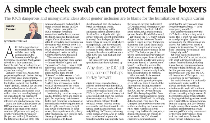 A simple cheek swab can protect female boxers The IOC’s dangerous and misogynistic ideas about gender inclusion are to blame for the humiliation of Angela Carini Janice Turner @VICTORIAPECKHAM After taking questions on the women’s boxing furore with his usual huffy condescension, the International Olympic Committee spokesman Mark Adams strived for a little consensus. “I hope,” he said, “we are all agreed we aren’t going to go back to the bad old days of sex testing.” Actually, we are not. Adams was perpetuating the myth that sex testing was archaic, cruel and degrading, involving athletes dropping their pants for doctors to check they had the “right” genitals. In fact, a sex test was conducted only once in a female athlete’s career: a quick cheek swab with a cotton bud revealing biological sex was added to her permanent record. Anti-doping tests are far more intrusive and can happen any time. But at the 1996 Atlanta Games an IOC questionnaire asked female athletes if the cheek swab should continue (82 per cent said yes) and whether it made them “anxious” (94 per cent said no). Nonetheless the IOC ignored almost 1,000 elite women who replied and abolished cheek swabs for Sydney in 2000. That decision exemplifies the IOC’s contempt for female competitors and is the very reason the tough, seasoned Italian boxer Angela Carini abandoned her bout after 46 seconds to kneel weeping on the canvas with a bloody nose. It is also why in 2016 at Rio, the women’s 800m podium was filled entirely with biological males, including Caster Semenya who took gold. Those runners and the two controversial boxers at these Games — Imane Khelif of Algeria and Taiwan’s Lin Yu-ting — have a DSD (difference of sexual development), that wilfully misunderstood phenomenon. They are not “intersex” — ie between or a “mix of” the two sexes — because no one is. They almost certainly have 5-ARD: they are biological males with XY chromosomes but whose bodies lack the receptor that creates external male genitalia. In developing countries many are read as female at birth and raised as girls. But at puberty their internal testes start producing testosterone at normal levels so they acquire most of the strength, muscle mass, height and power of other men. In other words, they experience male puberty after which many start living as men. Semenya is pictured in her autobiography at 15, broadshouldered and bare-chested on a beach in swimming trunks. Undoubtedly living in this ambiguous state in countries like South Africa or Algeria with rigid gender roles and violent homophobia is a tough fate. Such people have found refuge in women’s sport where, unsurprisingly, they have excelled. African coaches began deliberately scouting for DSD males to train for high-level female competition, since after 2000 they even had a shot at Olympic gold. But in recent years, individual sport federations have tightened up eligibility rules regarding trans athletes and those with male DSDs. (These are totally separate, although conflated by trans activists who use DSDs to “prove” sex is not binary but a spectrum.) Each sport has followed the same trajectory. Males start winning lower-category female contests, women lose out, no one cares until a male transitions into elite female sport: Laurel Hubbard into weightlifting; Lia Thomas, swimming; Emily Bridges, cycling. After an outcry each sport banned anyone who transitioned after male puberty from the women’s category and insisted DSD males reduce testosterone. Only World Athletics, thanks to Seb Coe, acted before, say, a mediocre male sprinter fancied FloJo’s 100m record. Why does the IOC still deny science? Perhaps to stay ‘relevant’ Yet what of the IOC itself? In high dudgeon at this defence of female sports, it issued a gender framework document. This stated there should be “no presumption of advantage” just because an athlete is male or has a DSD. The first principle of this utterly incoherent paper is “inclusion”, which, as every sport federation has ruled, is wholly at odds with fairness to women. Second is “prevention of harm” — not to stop women like Carini being harmed by a male fist but to protect those who might suffer from being ineligible to compete. What we see in Paris women’s boxing is the IOC’s ludicrous, dangerous, misogynistic principles given full rein. Since it banished the International Boxing Association (IBA) for unrelated corruption issues, the IOC has run Olympic boxing itself. After being disqualified from IBA world championships for failing gender tests Khelif and Lin, tellingly, did not appeal. They knew the Olympics beckoned where there was neither sex testing nor testosterone rules. Mark Adams said it was enough they had female passports, a document anyone can change. In other words, the IOC allowed eligibility to women’s boxing — a sport that for safety reasons never stopped being sex-based — to be based purely on self-ID. This calamity is not merely the IOC’s fault — it is precisely what it wants. This is sport run according to its stated principles of gender inclusion and the obliteration of sex classes. For Paris it even issued a glossary for journalists of “terms to avoid”, including “born female” and “biologically male”. Yet fewer people will now be censored. The IOC is not just at odds with sport federations but many current female athletes, including female boxing champions who are refusing to fight Khelif and Lin. As the tide goes out on pernicious gender ideology, why does the IOC still deny science? Perhaps to court US sponsors or stay “relevant”. But mainly because it is profoundly institutionally sexist. In 2015, it allowed any male who reduced testosterone (to a rate still ten times the female average) into female sports without consulting a single woman. It discriminates against female athletes by denying their biology where once it used it against them, banning women from the ski jump until 2014 because it might damage their wombs. And it abolished a simple test that would have stopped Paris being remembered for televising male violence. Bring back the cheek swab: for female boxers the bad old days are now.