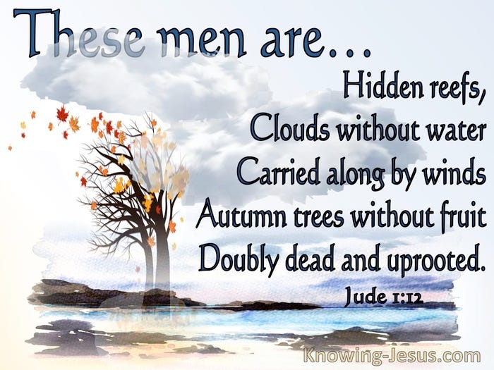 Jude 1:12 These are the men who are hidden reefs in your love feasts when  they feast with you without fear, caring for themselves; clouds without  water, carried along by winds; autumn