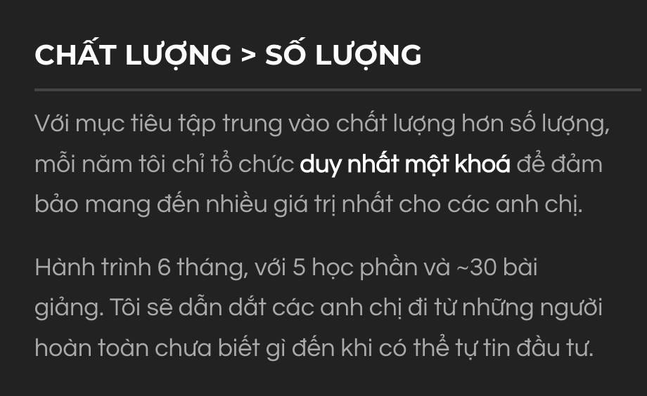 May be an image of text that says 'CHẤT LƯỢNG: SỐ LƯỢNG Với mục tiêu tập trung vào chất lượng hơn số lượng, mỗi năm tôi chỉ tổ chức duy nhất một khoá để đảm bảo mang đến nhiều giá trị nhất cho các anh chị. Hành trình 6 tháng, với 5 học phần và ~30 bài giảng. Tôi sẽ dẫn dắt các anh chị đi từ những người hoàn toàn chưa biết gì đến khi có thể tự tin đầu tư.'