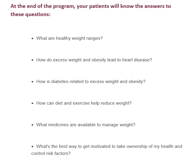 At the end of this program, your patients will know the answers to these questions:What are healthy weight ranges?How do excess weight and ob*sity lead to heart disease? How can diet and exercise help reduce weight? What medicines are available to manage weight?What’s the best way to get motivated to take ownership of my health and control risk factors?