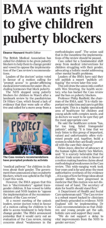 BMA wants right to give children puberty blockers Eleanor Hayward - Health Editor The Cass review’s recommendations have prompted protests by activists The British Medical Association has called for children to be given puberty blockers to help them to change gender and vowed to oppose the implementation of the Cass review’s recommendations. Leaders of the doctors’ union voted in favour of a motion calling for “prompt access” to gender-affirming medical interventions for under-18s, including hormones that block puberty. The NHS stopped using puberty blockers for children in March after a landmark review by the paediatrician Dr Hilary Cass, which found a lack of evidence that they were safe or effective and called for a move away from a “medical pathway” for children in distress about their gender. The government then announced a ban on puberty blockers, which was upheld in the High Court this week. However, the BMA argues that this ban is “discriminatory” against transgender children. It has vowed to lobby ministers and NHS leaders to “oppose the implementation of the recommendations of the Cass review”. At a recent meeting of the union’s leaders, senior doctors voted in favour of a motion calling for children to be able to access treatment to help them change gender. The BMA announced yesterday that it would carry out an evaluation of the Cass review, raising concerns about “weaknesses in the methodologies used”. The union said that in the meantime the implementations of the review should be paused. Cass called for a fundamental shift away from medical interventions for children struggling with their gender, advocating a holistic model addressing other mental health problems. Leaders of the BMA have said they will publish a report “publicly critiquing” the review later this year. This will draw the union into conflict with Wes Streeting, the health secretary, who has backed the Cass review and the ban on puberty blockers. Professor Philip Banfield, the chairman of the BMA, said: “It is vitally important we take time and care to get this work right. This is a highly specialised area of healthcare for children and young adults with complex needs, and as doctors we want to be sure they get the most appropriate care.” He said the healthcare system “has, for too long, failed transgender patients”, adding: “It is time that we truly listen to this group of important, valued and unfortunately often victimised people and, together, build a system in which they are finally provided with the care they deserve.” Helen Joyce, director of advocacy at the human rights charity Sex Matters, said: “It is scarcely believable that the doctors’ trade union voted in favour of a motion making baseless claims about methodological weaknesses in the Cass review. This wide-ranging work took four years and is far and away the most authoritative synthesis of the evidence ... it is a sign of how far fringe ideas about gender identity have progressed in medicine that this motion was not dismissed out of hand. The secretary of state for health should stand firm.” A Department of Health and Social Care spokesman said: “The Cass review is a robust report backed by clinicians and firmly grounded in evidence. NHS England will be implementing Dr Cass’s recommendations so that children and young people get the safe, holistic care and support they need. “We do not support a delay to vital improvements from the NHS to gender services.”