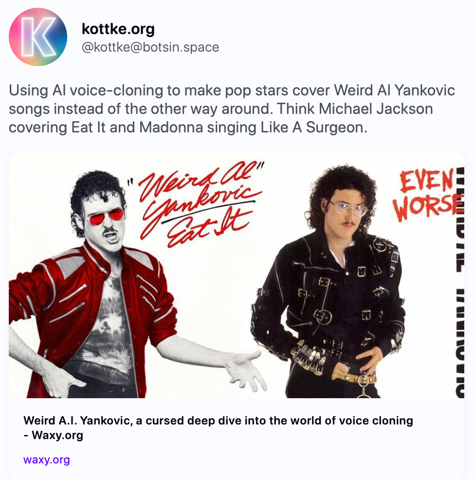 kottke.org @kottke@botsin.space Using AI voice-cloning to make pop stars cover Weird Al Yankovic songs instead of the other way around. Think Michael Jackson covering Eat It and Madonna singing Like A Surgeon. https://waxy.org/2023/10/weird-ai-yankovic-voice-cloning/   Weird A.I. Yankovic, a cursed deep dive into the world of voice cloning - Waxy.org What would it sound like if the musicians parodied…