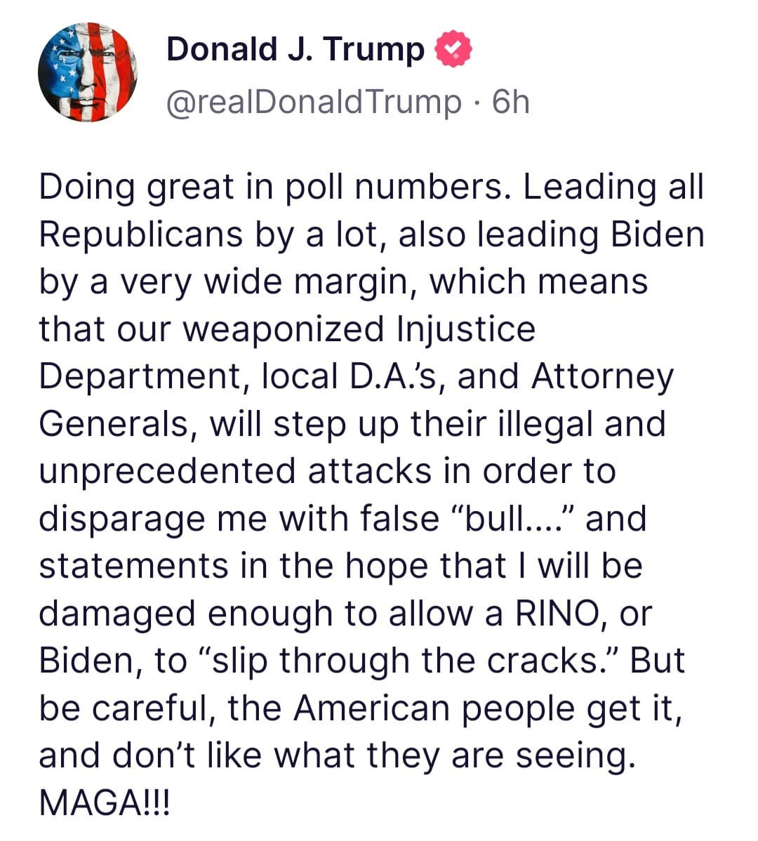 May be an image of text that says 'Donald J. Trump @realDonaldTrump 6h Doing great in poll numbers. Leading all Republicans by a lot, also leading Biden by a very wide margin, which means that our weaponized Injustice Department, local D.A.'s, and Attorney Generals, will step up their illegal and unprecedented attacks in order to disparage me with false "bull...." and statements in the hope that will be damaged enough to allow a RINO, or Biden, to 'slip through the cracks." But be careful, the American people get it, and don't like what they are seeing. MAGA!!!'