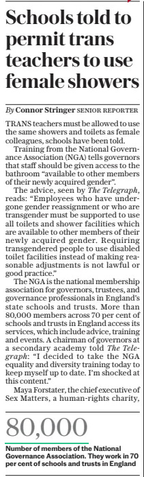 Schools told to permit trans teachers to use female showers The Daily Telegraph - Saturday19 Oct 2024By Connor Stringer The Telegraph, The Telegraph: Senior reporter  TRANS teachers must be allowed to use the same showers and toilets as female colleagues, schools have been told.  Training from the National Governance Association (NGA) tells governors that staff should be given access to the bathroom “available to other members of their newly acquired gender”.  The advice, seen by reads: “Employees who have undergone gender reassignment or who are transgender must be supported to use all toilets and shower facilities which are available to other members of their newly acquired gender. Requiring transgendered people to use disabled toilet facilities instead of making reasonable adjustments is not lawful or good practice.”  The NGA is the national membership association for governors, trustees, and governance professionals in England’s state schools and trusts. More than 80,000 members across 70 per cent of schools and trusts in England access its services, which include advice, training and events. A chairman of governors at a secondary academy told  “I decided to take the NGA equality and diversity training today to keep myself up to date. I’m shocked at this content.”  Maya Forstater, the chief executive of Sex Matters, a human-rights charity, said the training was “grossly irresponsible” and “deeply disturbing”.  Bridget Phillipson, minister for women and equalities, said that a trans woman who had a gender recognition certificate (GRC) “would be using female toilets” if they had not had reassignment surgery.  To obtain a GRC trans people have to receive sign-off by a panel of doctors and lawyers and provide two years of evidence that they have been living in their new gender.  A spokesman for the NGA said: “This training material is designed to help those who govern understand their legal obligations in accordance with the Equality Act 2010 supporting all employees, including those who are transgender, in the workplace setting.”  A government spokesman said: “Teachers from all backgrounds should feel supported in the workplace. The Equality Act allows providers of single-sex services and spaces to restrict their use on the basis of sex and gender reassignment when it is a proportionate means of achieving a legitimate aim, such as protecting the privacy and dignity of others.  “It is important that school leaders understand the law, which is why the Equality and Human Rights Commission offers guidance on how to apply it, noting the importance of balancing the impact of decisions on all users.”  Article Name:Schools told to permit trans teachers to use female showers Publication:The Daily Telegraph - Saturday Author:By Connor Stringer The Telegraph, The Telegraph: Start Page:5 End Page:5