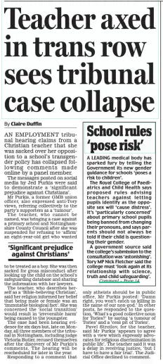 Teacher axed in trans row sees tribunal case collapse Daily Mail27 Mar 2024By Claire Duffin AN EMPLOYMENT tribunal hearing claims from a Christian teacher that she was sacked over her opposition to a school’s transgender policy has collapsed following comments made online by a panel member. The messages posted on social media by Jed Purkis were said to demonstrate a ‘significant prejudice against Christians’. Mr Purkis, a former GMB union officer, also expressed anti-Tory views, referring collectively to the party’s supporters as a ‘tumour’. The teacher, who cannot be named, was bringing a case against a primary school and Nottinghamshire County Council after she was suspended for refusing to ‘affirm’ an eight-year-old girl who wanted ‘Significant prejudice against Christians’ to be treated as a boy. She was then sacked for gross misconduct after looking up the child on the school’s safeguarding database and sharing the information with her lawyers. The teacher, who describes herself as a ‘Bible-believing Christian’, said her religion informed her belief that being male or female was an ‘immutable biological fact’. She was concerned the ‘social transition’ would result in ‘irreversible harm’ being caused to the youngster. The case had been hearing evidence for six days but, late on Monday, all three members of the tribunal in Nottingham, including judge Victoria Butler, recused themselves after the discovery of Mr Purkis’s comments. The hearing will be rescheduled for later in the year. Responding to a comment that only atheists should be in public office, Mr Purkis posted: ‘Damn right, you won’t catch us killing in the name of our non-god.’ In other posts, he responded to the question, ‘What’s a good collective noun for Tories?’ by saying ‘a tumour of Tories’ and a ‘cess pit of Tories’. Pavel Stroilov, for the teacher, said Mr Purkis ‘appears to agree with a view which expressly advocates for religious discrimination in public life’. The teacher said it was a delay in receiving justice, ‘but I have to have a fair trial’. The Judicial Office declined to comment. Article Name:Teacher axed in trans row sees tribunal case collapse Publication:Daily Mail Author:By Claire Duffin Start Page:17 End Page:17