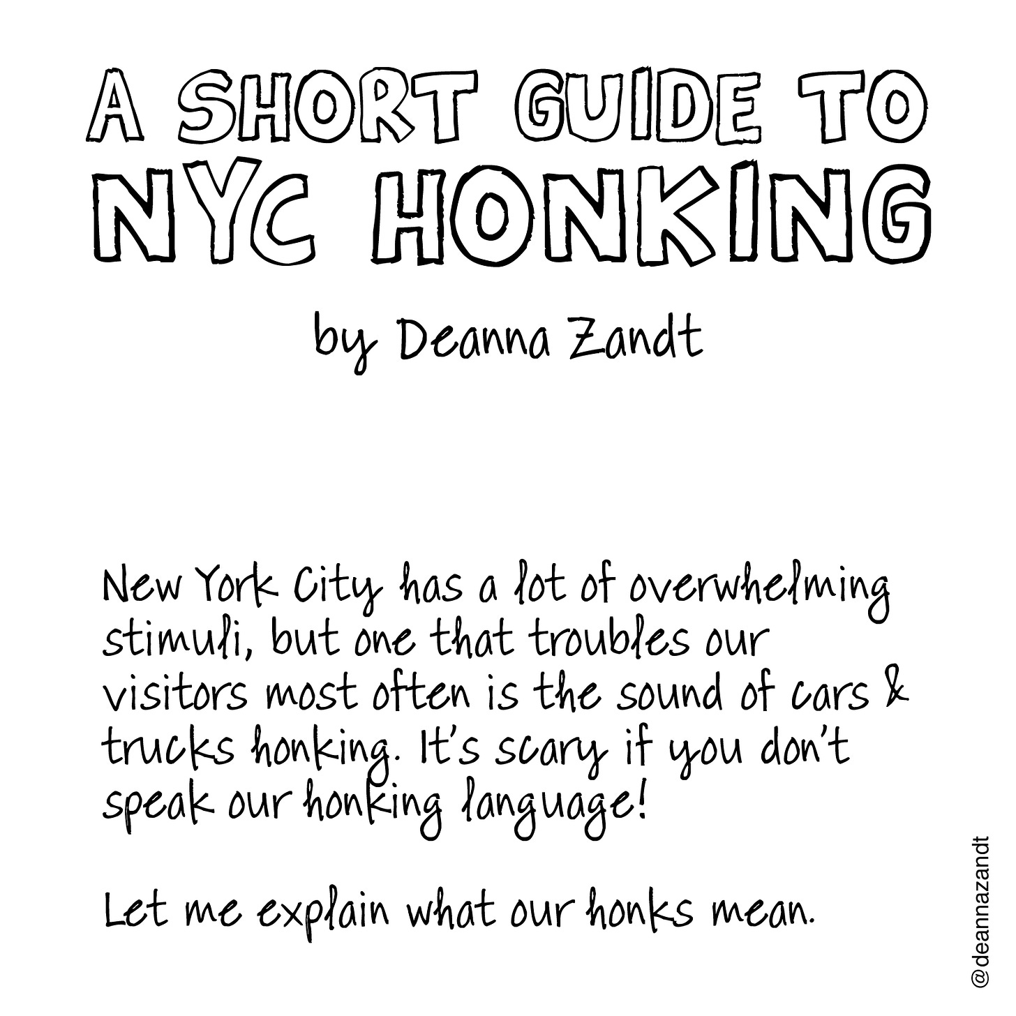 Slide 1: A SHORT GUIDE TO NYC HONKING by Deanna Zandt. New York City has a lot of overwhelming stimuli, but one that troubles our visitors most often is the sound of cars & trucks honking. It’s scary if you don’t speak our honking language!  Let me explain what our honks mean.