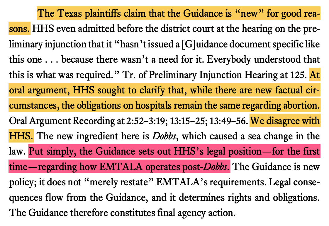 The Texas plaintiffs claim that the Guidance is new for good rea- sons. HHS even admitted before the district court at the hearing on the pre- liminary injunction that it hasnt issued a [G]uidance document specific like this one . . . because there wasnt a need for it. Everybody understood that this is what was required. Tr. of Preliminary Injunction Hearing at 125. At oral argument, HHS sought to clarify that, while there are new factual cir- cumstances, the obligations on hospitals remain the same regarding abortion. We disagree with HHS. The new ingredient here is Dobbs, which caused a sea change in the law. Put simply, the Guidance sets out HHSs legal positionfor the first timeregarding how EMTALA operates post-Dobbs. The Guidance is new policy; it does not merely restate EMTALAs requirements. Legal conse- quences flow from the Guidance, and it determines rights and obligations. The Guidance therefore constitutes final agency action.