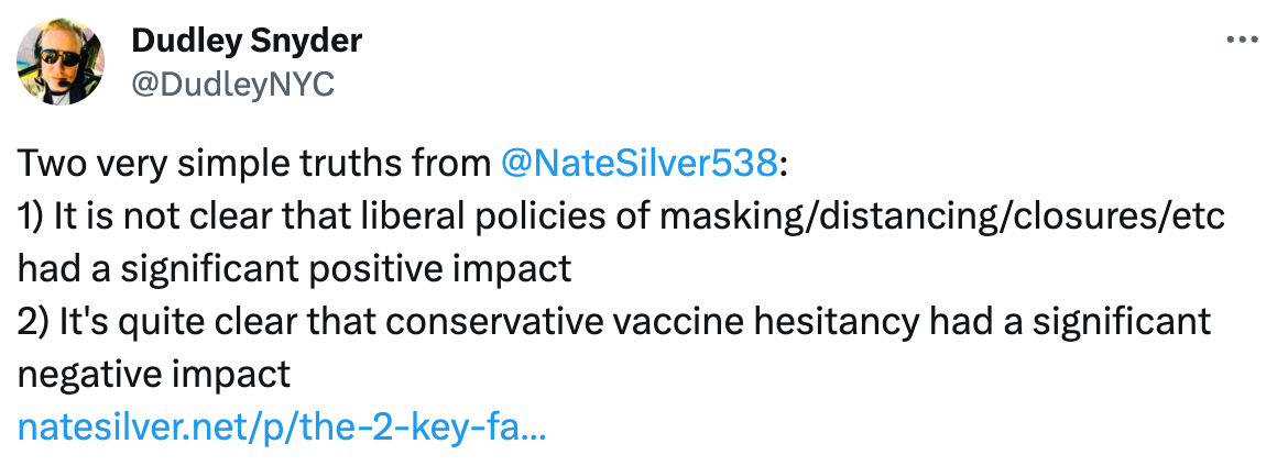  Dudley Snyder @DudleyNYC Two very simple truths from  @NateSilver538 : 1) It is not clear that liberal policies of masking/distancing/closures/etc had a significant positive impact 2) It's quite clear that conservative vaccine hesitancy had a significant negative impact https://natesilver.net/p/the-2-key-facts-about-us-covid-policy