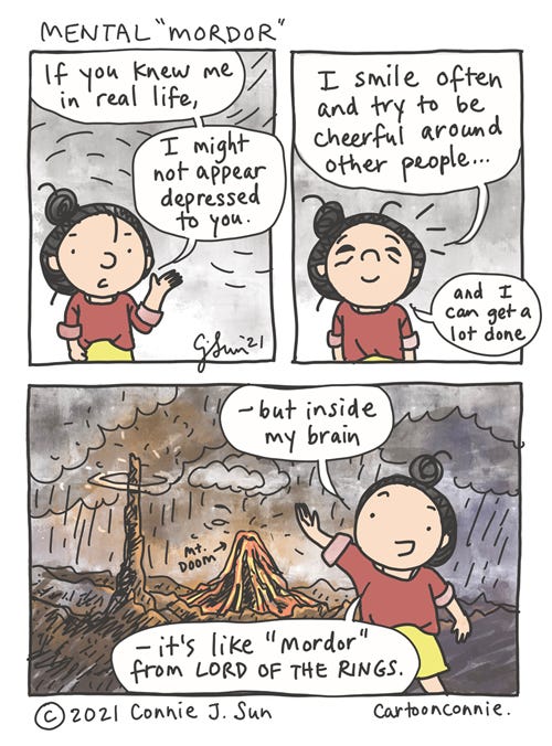 Mental Mordor 3-panel comic in which a girl with a bun explains, "If you knew me in real life...I might not appear depressed you." In panel 2, she goes on to say, "I smile often and try to be cheerful around other people...and I can get a lot done." She is smiling but tired expression on her face. In panel 3, she is super upbeat and more animated, against a dramatically rendered background, depicting an uninhabitable, high fantasy hellscape, with a volcano erupting and dark stormy clouds swirling. Speech bubble: "- but inside my brain, it's like 'Mordor' from Lord of the Rings." Webcomic strip by Connie Sun, cartoonconnie