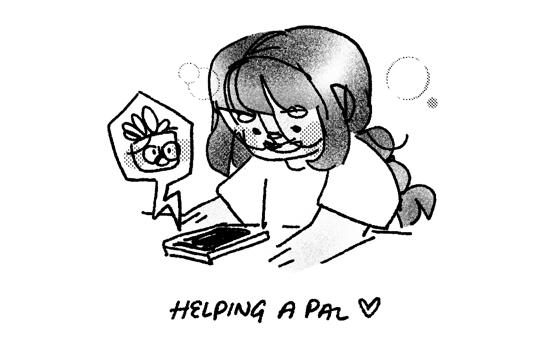 6. drawing of me looking at a phone and smiling. i’m wearing pigtails and a t-shirt. a jagged bubble pops out of the phone with an image of a planter with glasses and a talking face on it. text below says “helping a pal (heart drawing)”.  the image is shaded with noise and halftones.