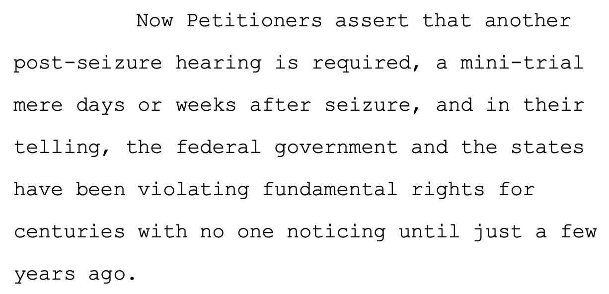 Now Petitioners assert that another 4 post-seizure hearing is required, a mini-trial 5 mere days or weeks after seizure, and in their 6 telling, the federal government and the states 7 have been violating fundamental rights for 8 centuries with no one noticing until just a few years ago.