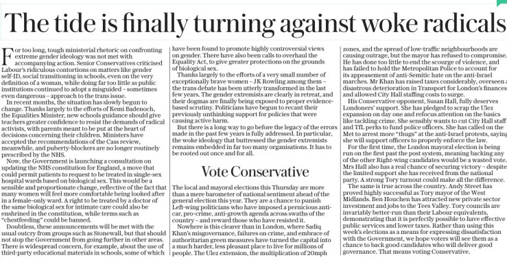 The tide is finally turning against woke radicals The Sunday Telegraph28 Apr 2024 For too long, tough ministerial rhetoric on confronting extreme gender ideology was not met with accompanying action. Senior Conservatives criticised Labour’s ridiculous contortions on matters like gender self-ID, social transitioning in schools, even on the very definition of a woman, while doing far too little as public institutions continued to adopt a misguided – sometimes even dangerous – approach to the trans issue. In recent months, the situation has slowly begun to change. Thanks largely to the efforts of Kemi Badenoch, the Equalities Minister, new schools guidance should give teachers greater confidence to resist the demands of radical activists, with parents meant to be put at the heart of decisions concerning their children. Ministers have accepted the recommendations of the Cass review, meanwhile, and puberty-blockers are no longer routinely prescribed by the NHS. Now, the Government is launching a consultation on updating the NHS constitution for England, a move that could permit patients to request to be treated in single-sex hospital wards based on biological sex. This would be a sensible and proportionate change, reflective of the fact that many women will feel more comfortable being looked after in a female-only ward. A right to be treated by a doctor of the same biological sex for intimate care could also be enshrined in the constitution, while terms such as “chestfeeding” could be banned. Doubtless, these announcements will be met with the usual outcry from groups such as Stonewall, but that should not stop the Government from going further in other areas. There is widespread concern, for example, about the use of third-party educational materials in schools, some of which have been found to promote highly controversial views on gender. There have also been calls to overhaul the Equality Act, to give greater protections on the grounds of biological sex. Thanks largely to the efforts of a very small number of exceptionally brave women – JK Rowling among them – the trans debate has been utterly transformed in the last few years. The gender extremists are clearly in retreat, and their dogmas are finally being exposed to proper evidencebased scrutiny. Politicians have begun to recant their previously unthinking support for policies that were causing active harm. But there is a long way to go before the legacy of the errors made in the past few years is fully addressed. In particular, the woke ideology that buttressed the gender extremists remains embedded in far too many organisations. It has to be rooted out once and for all.  Vote Conservative  The local and mayoral elections this Thursday are more than a mere barometer of national sentiment ahead of the general election this year. They are a chance to punish Left-wing politicians who have imposed a pernicious anticar, pro-crime, anti-growth agenda across swaths of the country – and reward those who have resisted it. Nowhere is this clearer than in London, where Sadiq Khan’s misgovernance, failures on crime, and embrace of authoritarian green measures have turned the capital into a much harder, less pleasant place to live for millions of people. The Ulez extension, the multiplication of 20mph zones, and the spread of low-traffic neighbourhoods are causing outrage, but the mayor has refused to compromise. He has done too little to end the scourge of violence, and has failed to hold the Metropolitan Police to account for its appeasement of anti-Semitic hate on the anti-Israel marches. Mr Khan has raised taxes considerably, overseen a disastrous deterioration in Transport for London’s finances, and allowed City Hall staffing costs to surge. His Conservative opponent, Susan Hall, fully deserves Londoners’ support. She has pledged to scrap the Ulez expansion on day one and refocus attention on the basics like tackling crime. She sensibly wants to cut City Hall staff and TfL perks to fund police officers. She has called on the Met to arrest more “thugs” at the anti-Israel protests, saying she will support officers to properly enforce the law. For the first time, the London mayoral election is being run on the first past the post system, meaning backing any of the other Right-wing candidates would be a wasted vote. Mrs Hall also has a real chance of securing victory – despite the limited support she has received from the national party. A strong Tory turnout could make all the difference. The same is true across the country. Andy Street has proved highly successful as Tory mayor of the West Midlands. Ben Houchen has attracted new private sector investment and jobs to the Tees Valley. Tory councils are invariably better-run than their Labour equivalents, demonstrating that it is perfectly possible to have effective public services and lower taxes. Rather than using this week’s elections as a means for expressing dissatisfaction with the Government, we hope voters will see them as a chance to back good candidates who will deliver good governance. That means voting Conservative.  Article Name:The tide is finally turning against woke radicals Publication:The Sunday Telegraph Start Page:17 End Page:17