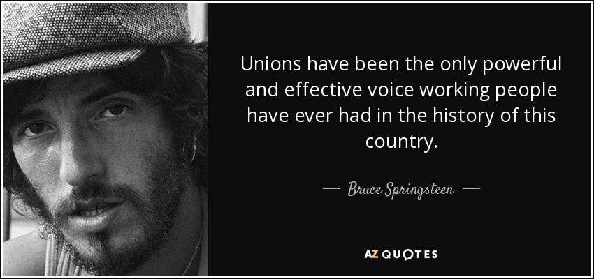 Unions have been the only powerful and effective voice working people have ever had in the history of this country. - Bruce Springsteen