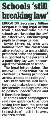 Schools ‘still breaking law’ Daily Mail19 Mar 2024 EDUCATION Secretary Gillian Keegan is facing legal action from a teacher who claims schools are ‘breaking the law’ by effectively encouraging pupils to change gender.  Kevin Lister, 61, who was banned from the classroom after refusing to use a child’s preferred name and pronouns, is supported by the parents of a pupil they say was ‘encouraged’ to transition at school.  The legal letter claims ‘the unlawful indoctrination of children’ is ‘being promoted across schools and colleges’.  Mr Lister told the Mail ministers must ‘make clear that gender identity ideology amounts to political indoctrination and is therefore illegal’.  It comes after campaigners said new guidance to schools saying they have ‘no general duty’ to allow a child to ‘social transition’ still leaves children at risk.  Article Name:Schools ‘still breaking law’ Publication:Daily Mail Start Page:11 End Page:11