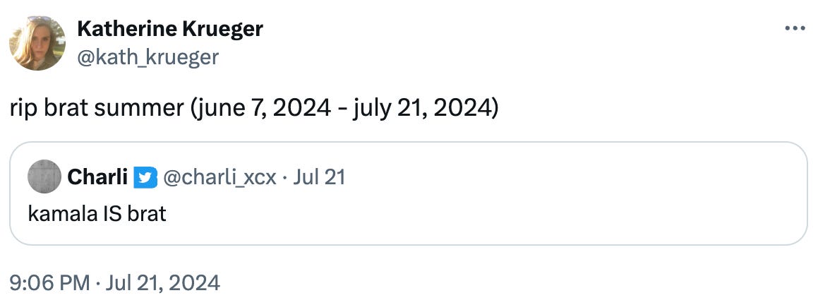   See new posts Conversation Katherine Krueger @kath_krueger rip brat summer (june 7, 2024 - july 21, 2024) Quote Charli @charli_xcx · Jul 21 kamala IS brat