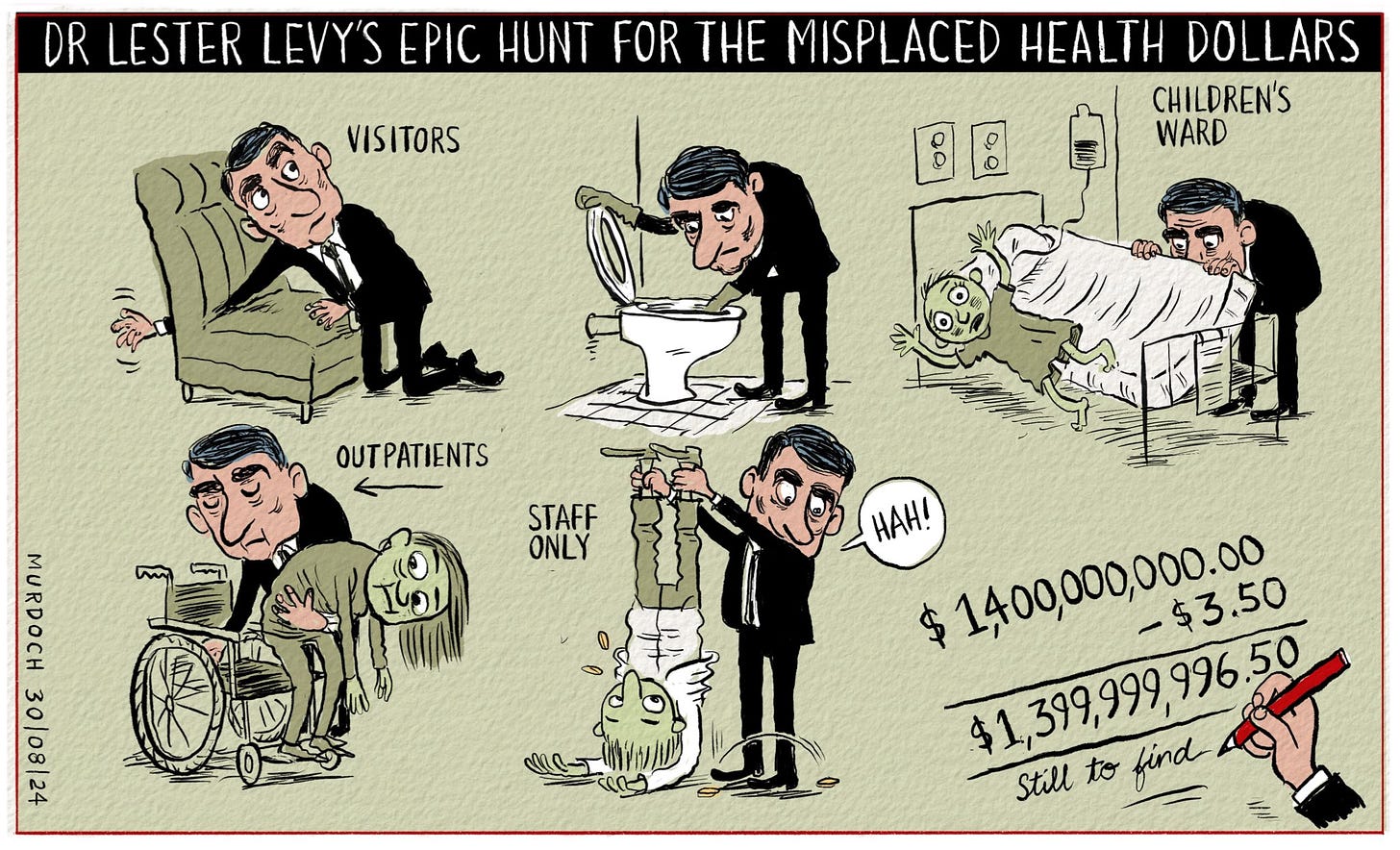 Cartoon. Title: Dr Lester Levy’s Epic Hunt for the Misplaced Health Dollars. Picture shows Dr Levy searching down the back of a chair, in a toilet, tipping a child out of bed to search under the mattress, lifting someone out of a wheelchair to search around the seat, shaking a doctor upside down to check their pockets. Some change rattles out. Last picture is a sum: $1,400,000,000.00 minus $3.50 equals $1,399,999,996.50 (still to find)