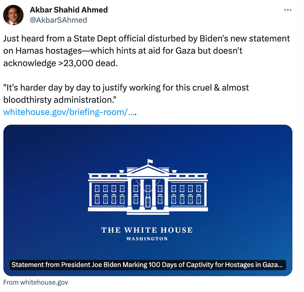 Just heard from a State Dept official disturbed by Biden's new statement on Hamas hostages—which hints at aid for Gaza but doesn't acknowledge >23,000 dead.  "It's harder day by day to justify working for this cruel & almost bloodthirsty administration." https://whitehouse.gov/briefing-room/statements-releases/2024/01/14/statement-from-president-joe-biden-marking-100-days-of-captivity-for-hostages-in-gaza/#:~:text=I%20will%20never%20forget%20the,families%E2%80%94we%20are%20with%20you.