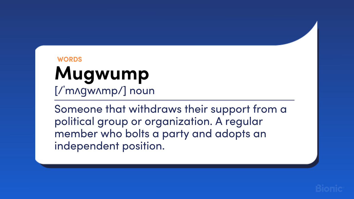 Mugwump. Noun. Someone that withdraws their support from a political group or organization. A regular member who bolts a party and adopts an independent position.