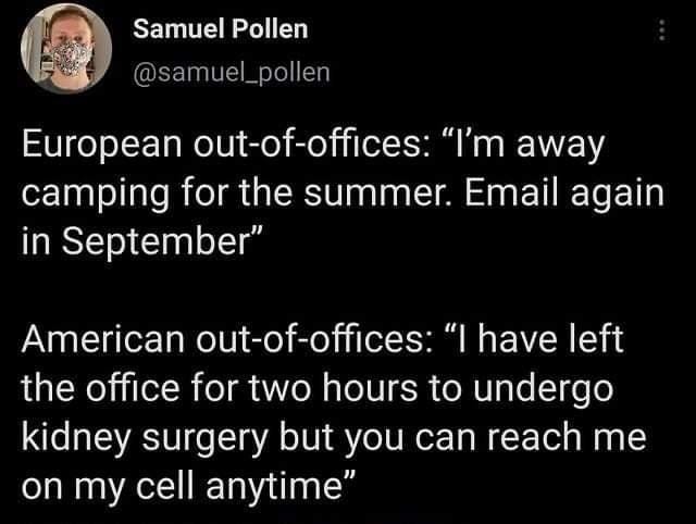 Samuel Pollen @samuel_pollen European out-of-offices: "I'm away camping for the summer. Email again in September" American out-of-offices: "I have left the office for two hours to undergo kidney surgery but you can reach me on my cell anytime"