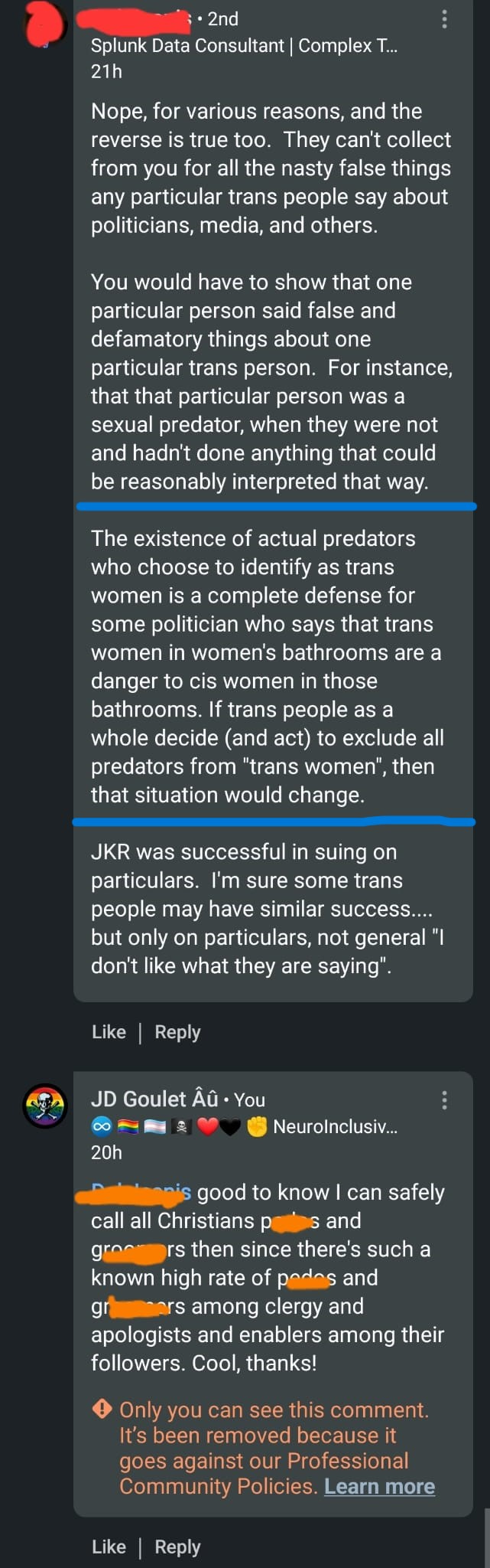 In this screen shot of comments on LinkedIn, a man basically claimed that all trans people must take responsibility for cleansing their community of the bathroom predators among them, but when I snarkily countered that it was good to know I could hold all Christians accountable for the actual sexual predators among their clergy, LinkedIn removed my comment for violating community standards.