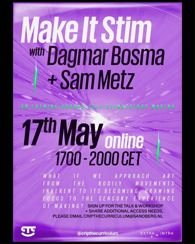 Poster of upcoming event with the title ‘Make It Stim’ in a white font. Right beneath the title, in black text, is written ‘with Dagmar Bosma + Sam Metz’. Still in black, is written ‘17th May’ and at what time the event will occur, which is 17:00–20:00 CET. In between the name ’Sam Metz’ and ’17th May’ is a bright, green 3D font in full caps that displays the text ‘An evening around self-stimulatory making’. Because the text looks 3D, the top part is brighter, creating a realistic looking highlight. In a smaller font size, next to the date, the word ‘online’ is displayed, letting people know where the event will take place. Under the time it says in a white font, that uses full caps: ‘What if we approach art from the bodily movements inherent to its becoming, drawing focus to the sensory experience of making?’ Due to generous line spacing, the text isn’t compressed and looks refreshingly airy. Then, there is another part of text, written in black full caps: ’Sign up for the talk & workshop + share additional access needs, please email cripthecurriculum@sandberg.nl’. The bottom of the poster displays on the left side the logo of Crip The Curriculum (CTC), in the middle the Instagram handle ‘@cripthecurriculum’ and on the right side the logo of ‘ExtraIntra’. The poster has a bright, lilac background. In the middle of the poster is a heart-like shape tilted 45 degrees to the left. Out fom this shape come different stripes of various widths and colors (varying from purple to light lilac) reaching to the outsides of the poster. Some parts of the stripes are wider with stretched out ellipse-like shapes. All the lines seem a bit blurry, imitating speed and movement. At the bottom of the poster, behind the logos, is a purple dot, making the logos more visible. There are also two bright green 3D shapes of vertically stretched squares with one line on the left side going up and one on the right side going down. The poster is in a black frame, making it appear incredibly colorful to grab your attention.