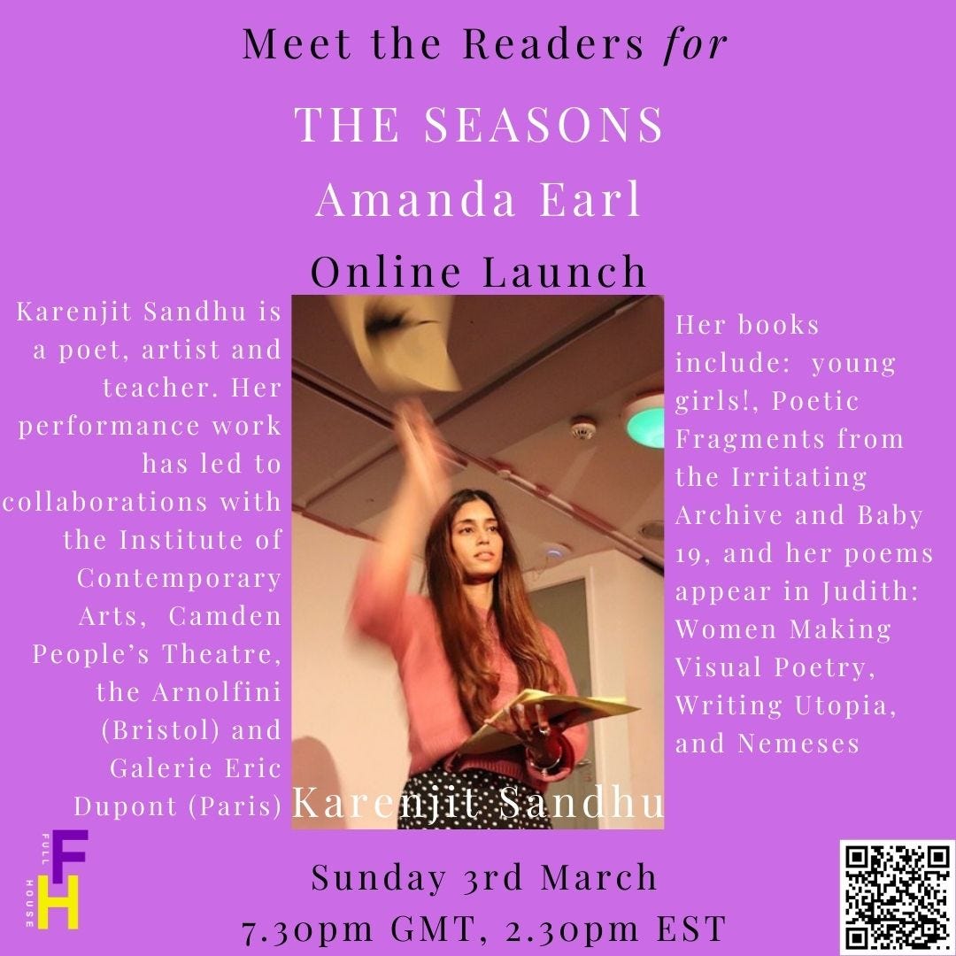 Meet the readers for The Seasons Online Launch with Amanda Earl. Image of Sandhu throwing papers in the air  Karenjit Sandhu is a poet, artist and teacher. Her debut poetry collection young girls! was published by the 87 Press in 2021. Her poems appear in Judith: Women Making Visual Poetry (Timglaset, 2021), Writing Utopia (Hesterglock, 2020) and Nemeses (HVTN, 2019). Her performance work has led to collaborations with the Institute of Contemporary Arts, Flat Time House and Camden People’s Theatre (all in London), as well as the Arnolfini (Bristol) and Galerie Eric Dupont (Paris). Her latest book is Baby 19 (intergraphia books) Sunday, March 3, 2024 7:30pm GMT; 2:30pm EST