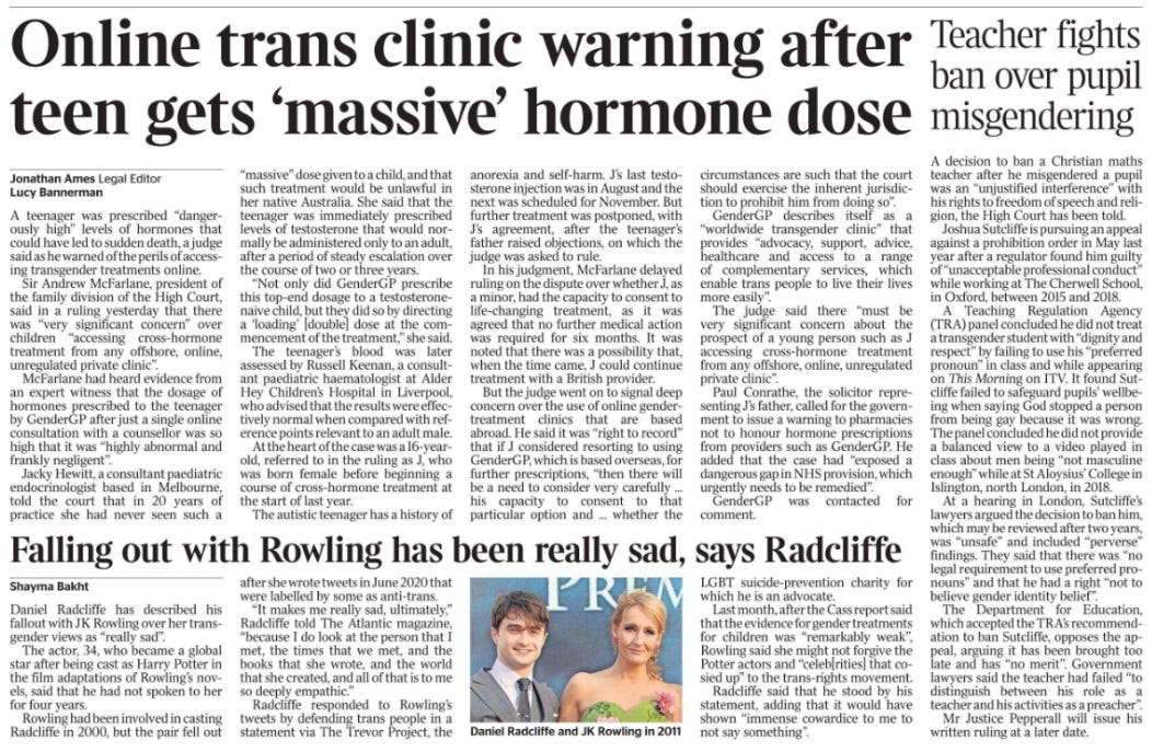 Online trans clinic warning after teen gets ‘massive’ hormone dose Jonathan Ames - Legal Editor, Lucy Bannerman A teenager was prescribed “dangerously high” levels of hormones that could have led to sudden death, a judge said as he warned of the perils of accessing transgender treatments online.  Sir Andrew McFarlane, president of the family division of the High Court, said in a ruling yesterday that there was “very significant concern” over children “accessing cross-hormone treatment from any offshore, online, unregulated private clinic”.  McFarlane had heard evidence from an expert witness that the dosage of hormones prescribed to the teenager by GenderGP after just a single online consultation with a counsellor was so high that it was “highly abnormal and frankly negligent”.  Jacky Hewitt, a consultant paediatric endocrinologist based in Melbourne, told the court that in 20 years of practice she had never seen such a “massive” dose given to a child, and that such treatment would be unlawful in her native Australia. She said that the teenager was immediately prescribed levels of testosterone that would normally be administered only to an adult, after a period of steady escalation over the course of two or three years.  “Not only did GenderGP prescribe this top-end dosage to a testosteronenaive child, but they did so by directing a ‘loading’ [double] dose at the commencement of the treatment,” she said.  The teenager’s blood was later assessed by Russell Keenan, a consultant paediatric haematologist at Alder Hey Children’s Hospital in Liverpool, who advised that the results were effectively normal when compared with reference points relevant to an adult male.  At the heart of the case was a 16-yearold, referred to in the ruling as J, who was born female before beginning a course of cross-hormone treatment at the start of last year.  The autistic teenager has a history of anorexia and self-harm. J’s last testosterone injection was in August and the next was scheduled for November. But further treatment was postponed, with J’s agreement, after the teenager’s father raised objections, on which the judge was asked to rule.  In his judgment, McFarlane delayed ruling on the dispute over whether J, as a minor, had the capacity to consent to life-changing treatment, as it was agreed that no further medical action was required for six months. It was noted that there was a possibility that, when the time came, J could continue treatment with a British provider.  But the judge went on to signal deep concern over the use of online gendertreatment clinics that are based abroad. He said it was “right to record” that if J considered resorting to using GenderGP, which is based overseas, for further prescriptions, “then there will be a need to consider very carefully ... his capacity to consent to that particular option and ... whether the circumstances are such that the court should exercise the inherent jurisdiction to prohibit him from doing so”.  GenderGP describes itself as a “worldwide transgender clinic” that provides “advocacy, support, advice, healthcare and access to a range of complementary services, which enable trans people to live their lives more easily”.  The judge said there “must be very significant concern about the prospect of a young person such as J accessing cross-hormone treatment from any offshore, online, unregulated private clinic”.  Paul Conrathe, the solicitor representing J’s father, called for the government to issue a warning to pharmacies not to honour hormone prescriptions from providers such as GenderGP. He added that the case had “exposed a dangerous gap in NHS provision, which urgently needs to be remedied”.  GenderGP was contacted for comment.Teacher fights ban over pupil misgendering A decision to ban a Christian maths teacher after he misgendered a pupil was an “unjustified interference” with his rights to freedom of speech and religion, the High Court has been told.  Joshua Sutcliffe is pursuing an appeal against a prohibition order in May last year after a regulator found him guilty of “unacceptable professional conduct” while working at The Cherwell School, in Oxford, between 2015 and 2018.  A Teaching Regulation Agency (TRA) panel concluded he did not treat a transgender student with “dignity and respect” by failing to use his “preferred pronoun” in class and while appearing on This Morning on ITV. It found Sutcliffe failed to safeguard pupils’ wellbeing when saying God stopped a person from being gay because it was wrong.  The panel concluded he did not provide a balanced view to a video played in class about men being “not masculine enough” while at St Aloysius’ College in Islington, north London, in 2018.  At a hearing in London, Sutcliffe’s lawyers argued the decision to ban him, which may be reviewed after two years, was “unsafe” and included “perverse” findings. They said that there was “no legal requirement to use preferred pronouns” and that he had a right “not to believe gender identity belief”.  The Department for Education, which accepted the TRA’s recommendation to ban Sutcliffe, opposes the appeal, arguing it has been brought too late and has “no merit”. Government lawyers said the teacher had failed “to distinguish between his role as a teacher and his activities as a preacher”.  Mr Justice Pepperall will issue his written ruling at a later date.Falling out with Rowling has been really sad, says Radcliffe Shayma Bakht  Daniel Radcliffe and JK Rowling in 2011 Daniel Radcliffe has described his fallout with JK Rowling over her transgender views as “really sad”.  The actor, 34, who became a global star after being cast as Harry Potter in the film adaptations of Rowling’s novels, said that he had not spoken to her for four years.  Rowling had been involved in casting Radcliffe in 2000, but the pair fell out after she wrote tweets in June 2020 that were labelled by some as anti-trans.  “It makes me really sad, ultimately,” Radcliffe told The Atlantic magazine, “because I do look at the person that I met, the times that we met, and the books that she wrote, and the world that she created, and all of that is to me so deeply empathic.”  Radcliffe responded to Rowling’s tweets by defending trans people in a statement via The Trevor Project, the LGBT suicide-prevention charity for which he is an advocate.  Last month, after the Cass report said that the evidence for gender treatments for children was “remarkably weak”, Rowling said she might not forgive the Potter actors and “celeb[rities] that cosied up” to the trans-rights movement.  Radcliffe said that he stood by his statement, adding that it would have shown “immense cowardice to me to not say something”.