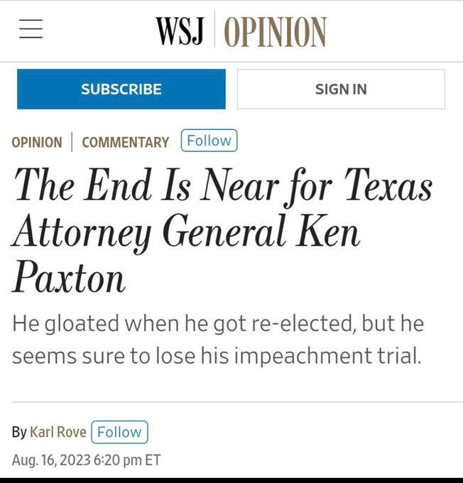 May be an image of text that says 'WSJ OPINION SUBSCRIBE OPINION SIGN IN COMMENTARY Follow The End Is Near for Texas Attorney General Ken Paxton He gloated when he got re-elected but he seems sure to lose his impeachment trial. By Karl Rove Follow Aug. 16, 2023 6:20 pm ET'