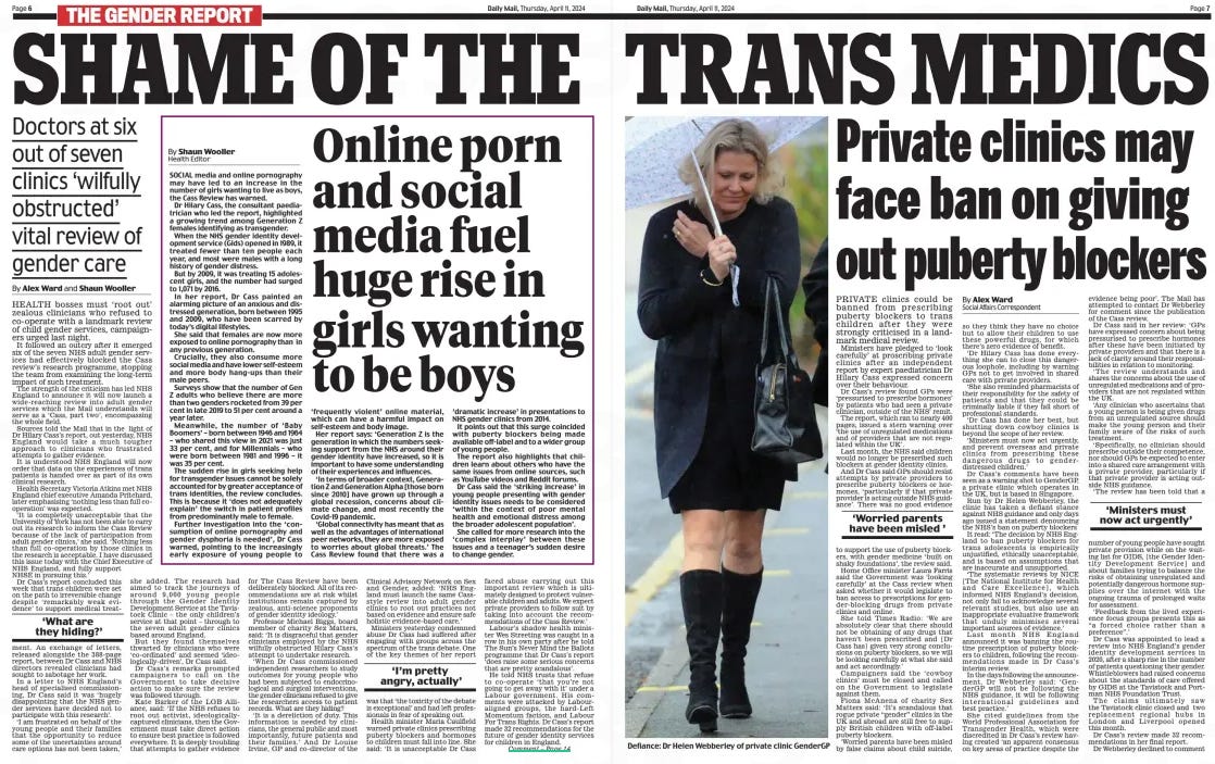 SHAME OF THE TRANS MEDICS Doctors at six out of seven clinics ‘wilfully obstructed’ vital review of gender care Daily Mail11 Apr 2024By Alex Ward and Shaun Wooller HEALTH bosses must ‘root out’ zealous clinicians who refused to co-operate with a landmark review of child gender services, campaigners urged last night. It followed an outcry after it emerged six of the seven NHS adult gender services had effectively blocked the Cass review’s research programme, stopping the team from examining the long-term impact of such treatment. The strength of the criticism has led NHS England to announce it will now launch a wide-reaching review into adult gender services which the Mail understands will serve as a ‘Cass, part two’, encompassing the whole field. Sources told the Mail that in the light of Dr Hilary Cass’s report, out yesterday, NHS England would take a much tougher approach to clinicians who frustrated attempts to gather evidence. It is understood NHS England will now order that data on the experiences of trans patients is handed over as part of its own clinical research. Health Secretary Victoria Atkins met NHS England chief executive Amanda Pritchard, later emphasising ‘nothing less than full cooperation’ was expected. ‘It is completely unacceptable that the University of York has not been able to carry out its research to inform the Cass Review because of the lack of participation from adult gender clinics,’ she said. ‘Nothing less than full co- operation by those clinics in the research is acceptable. I have discussed this issue today with the Chief Executive of NHS England, and fully support NHSE in pursuing this.’ Dr Cass’s report concluded this week that trans children were set on the path to irreversible change despite ‘ remarkably weak evidence’ to support medical treatshe ment. An exchange of letters, released alongside the 388-page report, between Dr Cass and NHS directors revealed clinicians had sought to sabotage her work. In a letter to NHS England’s head of specialised commissioning, Dr Cass said it was ‘hugely disappointing that the NHS gender services have decided not to participate with this research’. ‘I am frustrated on behalf of the young people and their families that the opportunity to reduce some of the uncertainties around care options has not been taken,’ added. The research had aimed to track the journeys of around 9,000 young people through the Gender Identity Development Service at the Tavistock Clinic – the only children’s service at that point – through to the seven adult gender clinics based around England. But they found themselves thwarted by clinicians who were ‘co-ordinated’ and seemed ‘ideologically-driven’, Dr Cass said. Dr Cass’s remarks prompted campaigners to call on the Government to take decisive action to make sure the review was followed through. Kate Barker of the LGB Alliance, said: ‘If the NHS refuses to root out activist, ideologically-captured clinicians, then the Government must take direct action to ensure best practice is followed everywhere. It is deeply troubling that attempts to gather evidence for The Cass Review have been deliberately blocked. All of its recommendations are at risk whilst institutions remain captured by zealous, anti-science proponents of gender identity ideology.’ Professor Michael Biggs, board member of charity Sex Matters, said: ‘It is disgraceful that gender clinicians employed by the NHS wilfully obstructed Hilary Cass’s attempt to undertake research. ‘When Dr Cass commissioned independent researchers to study outcomes for young people who had been subjected to endocrinological and surgical interventions, the gender clinicians refused to give the researchers access to patient records. What are they hiding? ‘It is a dereliction of duty. This information is needed by clinicians, the general public and most importantly, future patients and their families.’ And Dr Louise Irvine, GP and co-director of the Clinical Advisory Network on Sex and Gender, added: ‘NHS England must launch the same Cassstyle review into adult gender clinics to root out practices not based on evidence and ensure safe holistic evidence-based care.’ Ministers yesterday condemned abuse Dr Cass had suffered after engaging with groups across the spectrum of the trans debate. One of the key themes of her report was that ‘the toxicity of the debate is exceptional’ and had left professionals in fear of speaking out. Health minister Maria Caulfield warned private clinics prescribing puberty blockers and hormones to children must fall into line. She said: ‘It is unacceptable Dr Cass faced abuse carrying out this important review which is ultimately designed to protect vulnerable children and adults. We expect private providers to follow suit by taking into account the recommendations of the Cass Review.’ Labour’s shadow health minister Wes Streeting was caught in a row in his own party after he told The Sun’s Never Mind the Ballots programme that Dr Cass’s report ‘does raise some serious concerns that are pretty scandalous’. He told NHS trusts that refuse to co- operate ‘that you’re not going to get away with it’ under a Labour government. His comments were attacked by Labouraligned groups, the hard-Left Momentum faction, and Labour For Trans Rights. Dr Cass’s report made 32 recommendations for the future of gender identity services for children in England. ‘What are they hiding?’ ‘I’m pretty angry, actually’ ONE of the many shocking revelations in the Cass report on NHS gender services for under-18s was that six of seven adult gender dysphoria clinics across the country refused to provide information to the review panel. Some 9,000 patients were referred from child to adult treatment centres over the years. With so little research material on long- term outcomes, details of their progress could shed light on the lasting effects of these controversial therapies. Dr Hilary Cass was damning in her criticisms, saying the steep rise in gender reassignment was driven more by ideology than science. Data available to doctors about the impacts of puberty blockers and sex- change hormones was ‘ wholly inadequate’, she said. Could it be these clinics have something to hide about the damage being done to young bodies and minds? If not, why are they being so obstructive? The NHS yesterday announced a wider review of all transgender treatment. All seven clinics must be made to cooperate. Data may be anonymised but if a full picture is to emerge of this sorry saga, their files must be opened to proper scrutiny. Article Name:SHAME OF THE TRANS MEDICS Publication:Daily Mail Author:By Alex Ward and Shaun Wooller Start Page:6 End Page:6
