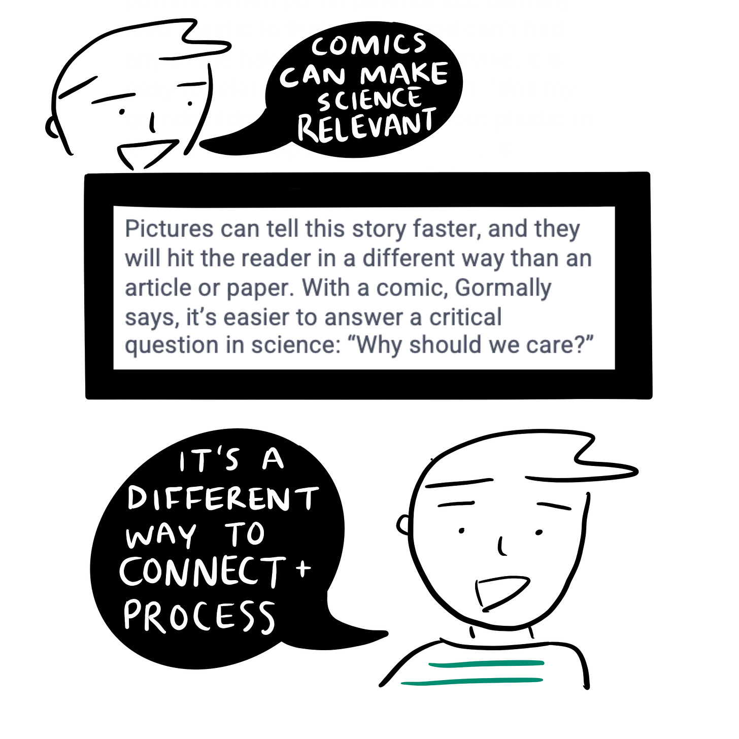 Cartoonist saying “comics can make science relevant.” Pictures can tell this story faster and they will hit the reader in a different way than an article or paper. With a comic, Gormally says, it’s easier to answer a critical question in science, “why should we care?” Cartoonist saying “it’s a different way to connect and process.”  
