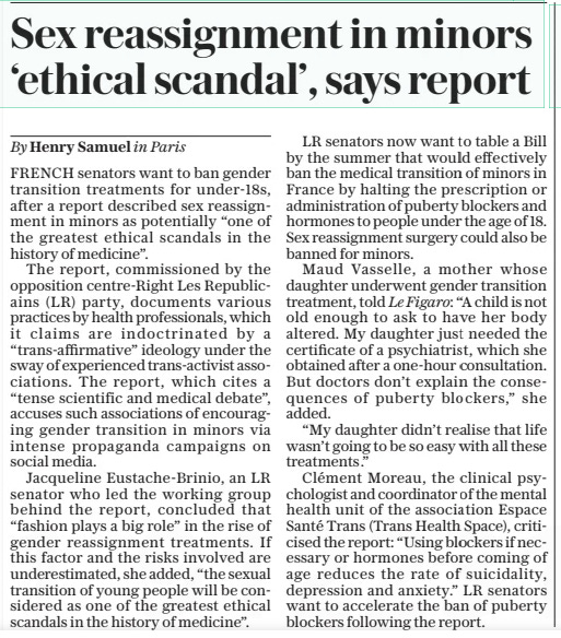 Sex reassignment in minors ‘ethical scandal’, says report The Sunday Telegraph24 Mar 2024By Henry Samuel in Paris FRENCH senators want to ban gender transition treatments for under-18s, after a report described sex reassignment in minors as potentially “one of the greatest ethical scandals in the history of medicine”.  The report, commissioned by the opposition centre-Right Les Republicains (LR) party, documents various practices by health professionals, which it claims are indoctrinated by a “trans-affirmative” ideology under the sway of experienced trans-activist associations. The report, which cites a “tense scientific and medical debate”, accuses such associations of encouraging gender transition in minors via intense propaganda campaigns on social media.  Jacqueline Eustache-Brinio, an LR senator who led the working group behind the report, concluded that “fashion plays a big role” in the rise of gender reassignment treatments. If this factor and the risks involved are underestimated, she added, “the sexual transition of young people will be considered as one of the greatest ethical scandals in the history of medicine”.  LR senators now want to table a Bill by the summer that would effectively ban the medical transition of minors in France by halting the prescription or administration of puberty blockers and hormones to people under the age of 18. Sex reassignment surgery could also be banned for minors.  Maud Vasselle, a mother whose daughter underwent gender transition treatment, told Le Figaro: “A child is not old enough to ask to have her body altered. My daughter just needed the certificate of a psychiatrist, which she obtained after a one-hour consultation. But doctors don’t explain the consequences of puberty blockers,” she added.  “My daughter didn’t realise that life wasn’t going to be so easy with all these treatments .”  Clément Moreau, the clinical psychologist and coordinator of the mental health unit of the association Espace Santé Trans (Trans Health Space), criticised the report: “Using blockers if necessary or hormones before coming of age reduces the rate of suicidality, depression and anxiety.” LR senators want to accelerate the ban of puberty blockers following the report.  Article Name:Sex reassignment in minors ‘ethical scandal’, says report Publication:The Sunday Telegraph Author:By Henry Samuel in Paris Start Page:17 End Page:17