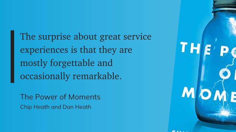 "The surprise about great service experiences is that they are mostly forgettable and occasionally remarkable."  Book title: "The Power of Moments" Authors: Chip Heath and Dan Heath