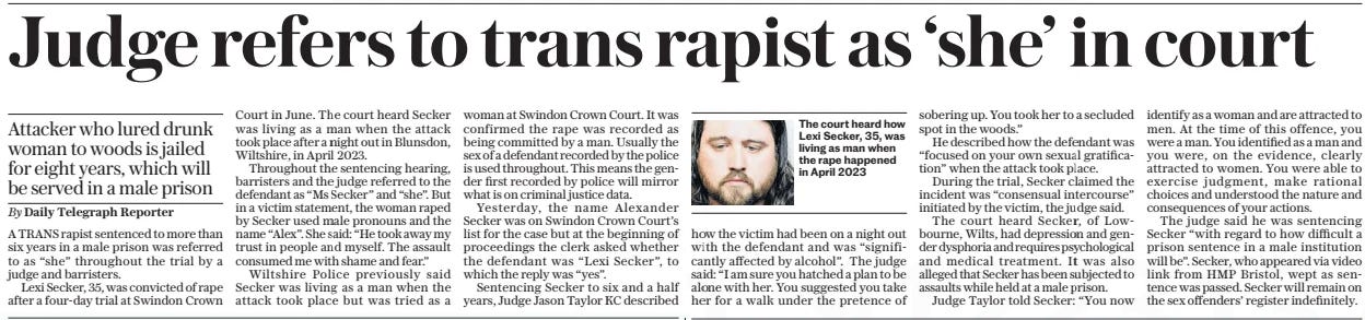 Judge refers to trans rapist as ‘she’ in court The Daily Telegraph - Saturday28 Sep 2024By Daily Telegraph Reporter  The court heard how Lexi Secker, 35, was living as man when the rape happened in April 2023 A TRANS rapist sentenced to more than six years in a male prison was referred to as “she” throughout the trial by a judge and barristers.  Lexi Secker, 35, was convicted of rape after a four-day trial at Swindon Crown Court in June. The court heard Secker was living as a man when the attack took place after a night out in Blunsdon, Wiltshire, in April 2023.  Throughout the sentencing hearing, barristers and the judge referred to the defendant as “Ms Secker” and “she”. But in a victim statement, the woman raped by Secker used male pronouns and the name “Alex”. She said: “He took away my trust in people and myself. The assault consumed me with shame and fear.”  Wiltshire Police previously said Secker was living as a man when the attack took place but was tried as a woman at Swindon Crown Court. It was confirmed the rape was recorded as being committed by a man. Usually the sex of a defendant recorded by the police is used throughout. This means the gender first recorded by police will mirror what is on criminal justice data.  Yesterday, the name Alexander Secker was on Swindon Crown Court’s list for the case but at the beginning of proceedings the clerk asked whether the defendant was “Lexi Secker”, to which the reply was “yes”.  Sentencing Secker to six and a half years, Judge Jason Taylor KC described how the victim had been on a night out with the defendant and was “significantly affected by alcohol”. The judge said: “I am sure you hatched a plan to be alone with her. You suggested you take her for a walk under the pretence of sobering up. You took her to a secluded spot in the woods.”  He described how the defendant was “focused on your own sexual gratification” when the attack took place.  During the trial, Secker claimed the incident was “consensual intercourse” initiated by the victim, the judge said.  The court heard Secker, of Lowbourne, Wilts, had depression and gender dysphoria and requires psychological and medical treatment. It was also alleged that Secker has been subjected to assaults while held at a male prison.  Judge Taylor told Secker: “You now identify as a woman and are attracted to men. At the time of this offence, you were a man. You identified as a man and you were, on the evidence, clearly attracted to women. You were able to exercise judgment, make rational choices and understood the nature and consequences of your actions.  The judge said he was sentencing Secker “with regard to how difficult a prison sentence in a male institution will be”. Secker, who appeared via video link from HMP Bristol, wept as sentence was passed. Secker will remain on the sex offenders’ register indefinitely.  Attacker who lured drunk woman to woods is jailed for eight years, which will be served in a male prison  Article Name:Judge refers to trans rapist as ‘she’ in court Publication:The Daily Telegraph - Saturday Author:By Daily Telegraph Reporter Start Page:13 End Page:13