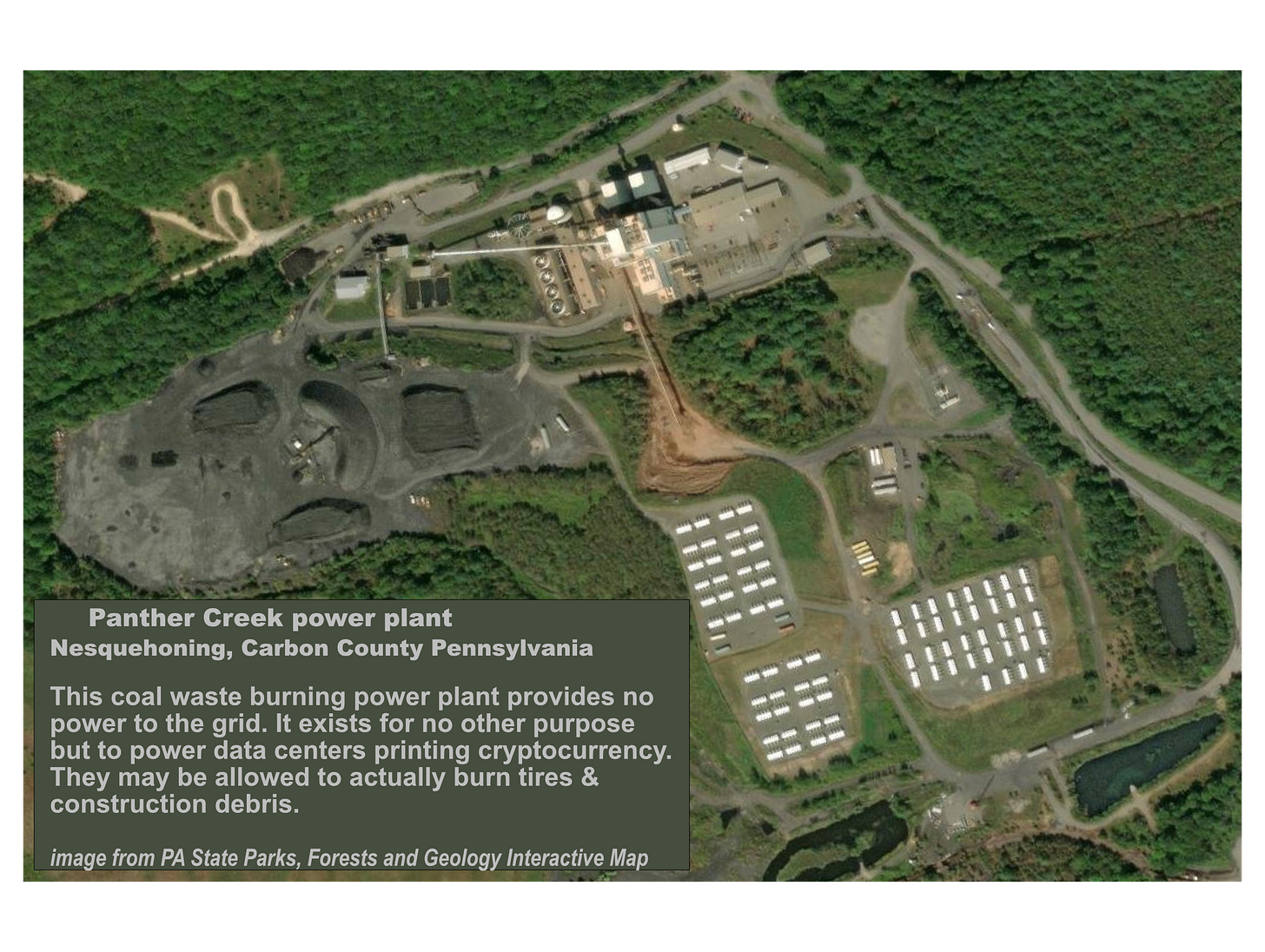 Aerial satellite image from PA state Parks, Forests and Geology Interactive Map showing a power plant, coal waste heaps, and various power plant industrial equipment and some buildings and vehicles in a network of little roads surrounded by forest with trees. The caption reads: Panther Creek power plant. Nesquehoning, Carbon County, Pennsylvania. This coal waste burning power plant provides no power to the grid. It exists for no other purpose but to power data centers printing cryptocurrency. They may be allowed to actually burn tires & construction debris. Aerial satellite image from PA state Parks, Forests and Geology Interactive Map showing a power plant, coal waste heaps, and various power plant industrial equipment and some buildings and vehicles in a network of little roads surrounded by forest with trees. The caption reads: Panther Creek power plant. Nesquehoning, Carbon County, Pennsylvania. This coal waste burning power plant provides no power to the grid. It exists for no other purpose but to power data centers printing cryptocurrency. They may be allowed to actually burn tires & construction debris.