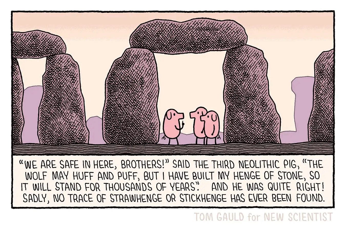 Image: Stonehenge, Ancient times. Three pigs shelter within one of the trilithons. 
Caption: “We are safe in here, Brothers” said the third Neolithic pig “The wolf may huff and puff but I have built my henge of stone, so it will stand for thousands of years”.
And he was quite right!
Sadly, no trace of Strawhenge or Stickhenge has ever been found.