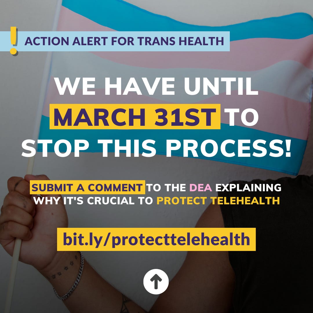  ﻿ ACTION ALERT FOR TRANS HEALTH WE HAVE UNTIL MARCH 31ST TO STOP THIS PROCESS! SUBMIT A COMMENT TO THE DEA EXPLAINING WHY IT'S CRUCIAL TO PROTECT TELEHEALTH bit.ly/protecttelehealth ↑ 