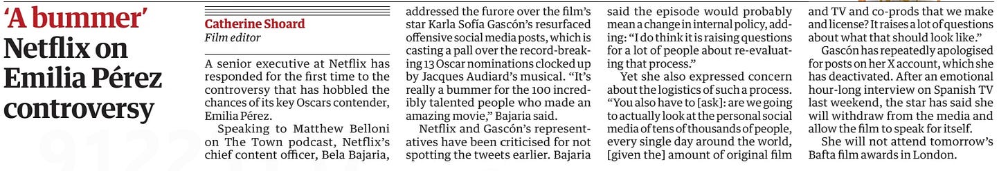‘A bummer’ Netflix on Emilia Pérez controversy The Guardian15 Feb 2025Catherine Shoard Film editor A senior executive at Netflix has responded for the first time to the controversy that has hobbled the chances of its key Oscars contender, Emilia Pérez.  Speaking to Matthew Belloni on The Town podcast, Netflix’s chief content officer, Bela Bajaria, addressed the furore over the film’s star Karla Sofía Gascón’s resurfaced offensive social media posts, which is casting a pall over the record-breaking 13 Oscar nominations clocked up by Jacques Audiard’s musical. “It’s really a bummer for the 100 incredibly talented people who made an amazing movie,” Bajaria said.  Netflix and Gascón’s representatives have been criticised for not spotting the tweets earlier. Bajaria said the episode would probably mean a change in internal policy, adding: “I do think it is raising questions for a lot of people about re-evaluating that process.”  Yet she also expressed concern about the logistics of such a process. “You also have to [ask]: are we going to actually look at the personal social media of tens of thousands of people, every single day around the world, [given the] amount of original film and TV and co-prods that we make and license? It raises a lot of questions about what that should look like.”  Gascón has repeatedly apologised for posts on her X account, which she has deactivated. After an emotional hour-long interview on Spanish TV last weekend, the star has said she will withdraw from the media and film to speak for itself.  She will not attend tomorrow's Bafta film awards in London.  Article Name:‘A bummer’ Publication:The Guardian Author:Catherine Shoard Film editor Start Page:17 End Page:17