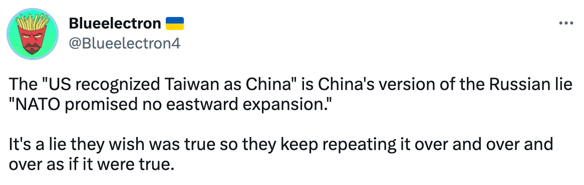  See new Tweets Conversation Noah Smith 🐇🇺🇦 @Noahpinion · 14h Fun fact: The U.S. has never recognized Taiwan as part of China.  https://csis.org/analysis/what-us-one-china-policy-and-why-does-it-matter Quote Tweet Sergio Sanz Salgado @SergioSanzSA · 23h Replying to @Noahpinion and @DaveMarinara US government literally recognizes Taiwan as part of China. You can't invade land that belongs to you. Blueelectron 🇺🇦 @Blueelectron4 The "US recognized Taiwan as China" is China's version of the Russian lie "NATO promised no eastward expansion."  It's a lie they wish was true so they keep repeating it over and over and over as if it were true.