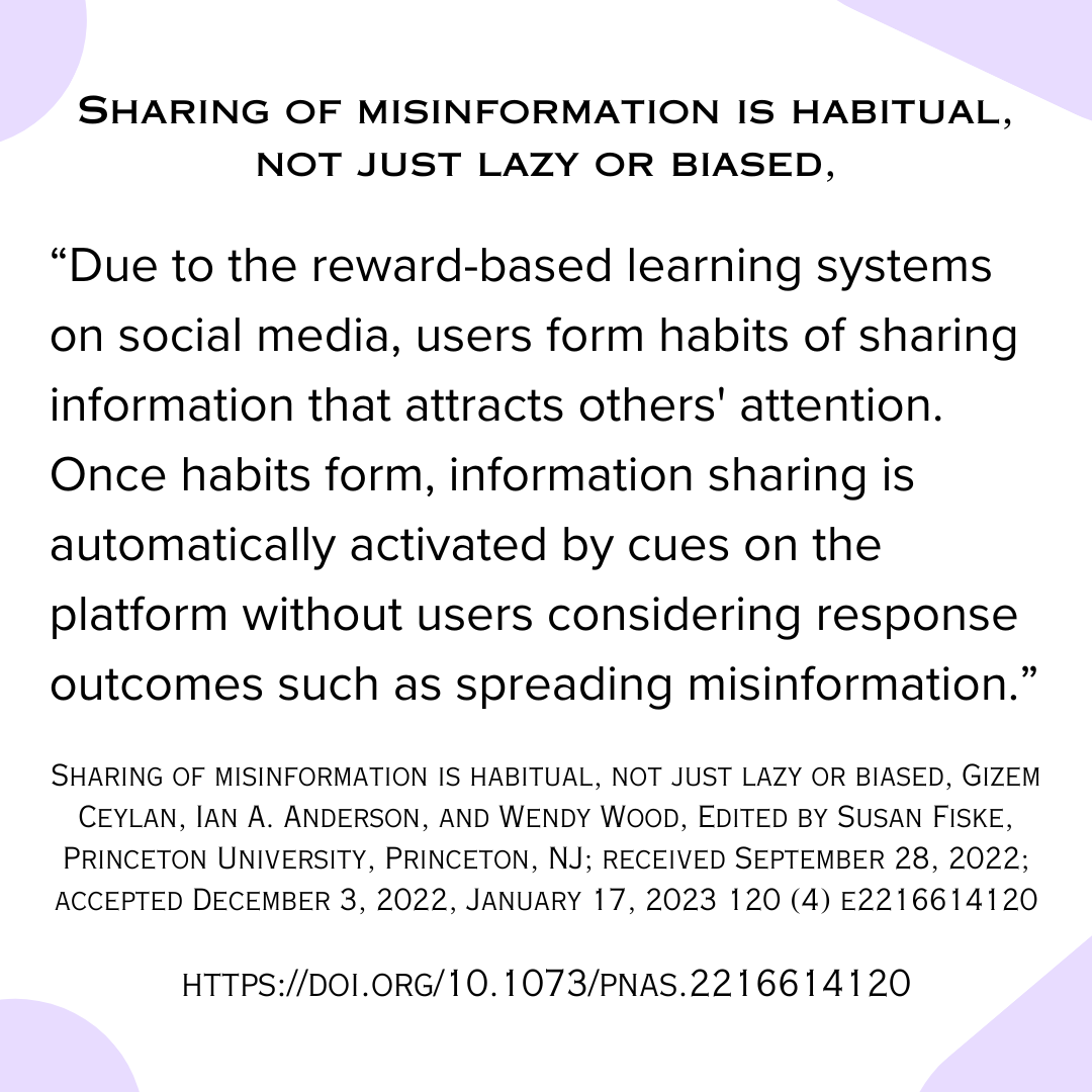 Sharing of misinformation is habitual, not just lazy or biased, “Due to the reward-based learning systems on social media, users form habits of sharing information that attracts others' attention. Once habits form, information sharing is automatically activated by cues on the platform without users considering response outcomes such as spreading misinformation.” Sharing of misinformation is habitual, not just lazy or biased, Gizem Ceylan, Ian A. Anderson, and Wendy Wood, Edited by Susan Fiske, Princeton University, Princeton, NJ; received September 28, 2022; accepted December 3, 2022, January 17, 2023 120 (4) e2216614120 https://doi.org/10.1073/pnas.2216614120