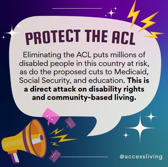 On a teal and purple gradient background, text in a speech bubble reads, Protect the ACL: Eliminating the ACL puts millions of disabled people in this country at risk, as do the proposed cuts to Medicaid, Social Security, and education. This is a direct attack on disability rights and community-based living. End quote. Below the speech bubble is an illustration of a megaphone with lightning coming out of it. In the bottom right corer text reads, @AccessLiving.