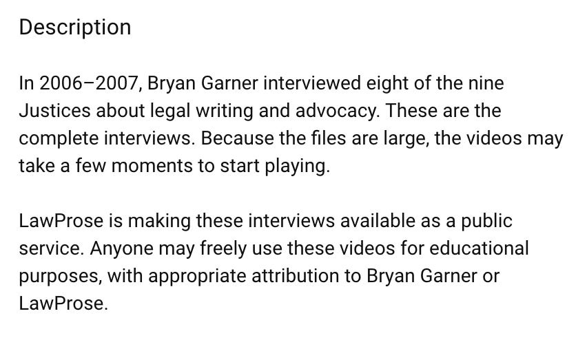 Description In 2006–2007, Bryan Garner interviewed eight of the nine Justices about legal writing and advocacy. These are the complete interviews. Because the files are large, the videos may take a few moments to start playing.  LawProse is making these interviews available as a public service. Anyone may freely use these videos for educational purposes, with appropriate attribution to Bryan Garner or LawProse.