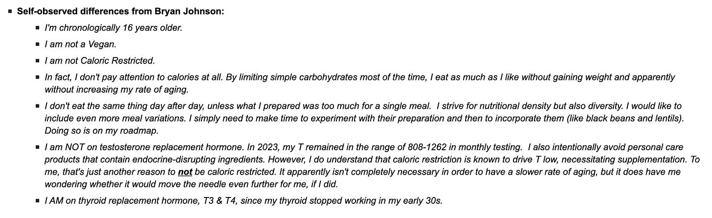 Self-observed differences from Bryan Johnson:  I'm chronologically 16 years older.  I am not a Vegan.  I am not Caloric Restricted.  In fact, I don't pay attention to calories at all. By limiting simple carbohydrates most of the time, I eat as much as I like without gaining weight and apparently without increasing my rate of aging.  I don't eat the same thing day after day, unless what I prepared was too much for a single meal.  I strive for nutritional density but also diversity. I would like to include even more meal variations. I simply need to make time to experiment with their preparation and then to incorporate them (like black beans and lentils).  Doing so is on my roadmap.  I am NOT on testosterone replacement hormone. In 2023, my T remained in the range of 808-1262 in monthly testing.  I also intentionally avoid personal care products that contain endocrine-disrupting ingredients. However, I do understand that caloric restriction is known to drive T low, necessitating supplementation. To me, that's just another reason to not be caloric restricted. It apparently isn't completely necessary in order to have a slower rate of aging, but it does have me wondering whether it would move the needle even further for me, if I did.  I AM on thyroid replacement hormone, T3 & T4, since my thyroid stopped working in my early 30s.