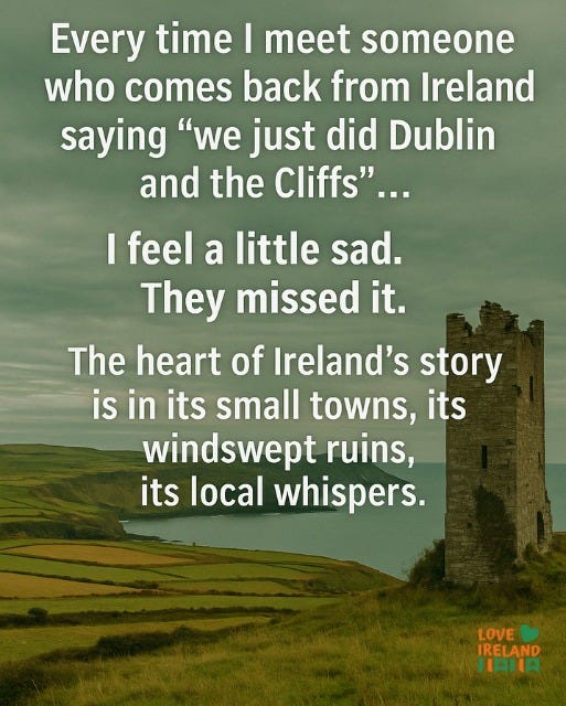 May be an image of text that says "Every time I meet someone who comes back from Ireland saying "we just did Dublin and the Cliffs"... I feel a little sad. They missed it. The heart of Ireland's story is in its small towns, its windswept ruins, its local whispers. LOVE IRELAND HIAHIA"