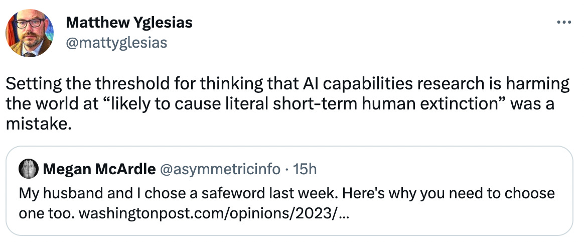  Matthew Yglesias @mattyglesias Setting the threshold for thinking that AI capabilities research is harming the world at “likely to cause literal short-term human extinction” was a mistake. Quote Tweet Megan McArdle @asymmetricinfo · 15h My husband and I chose a safeword last week. Here's why you need to choose one too. https://washingtonpost.com/opinions/2023/04/26/ai-privacy-safewords/