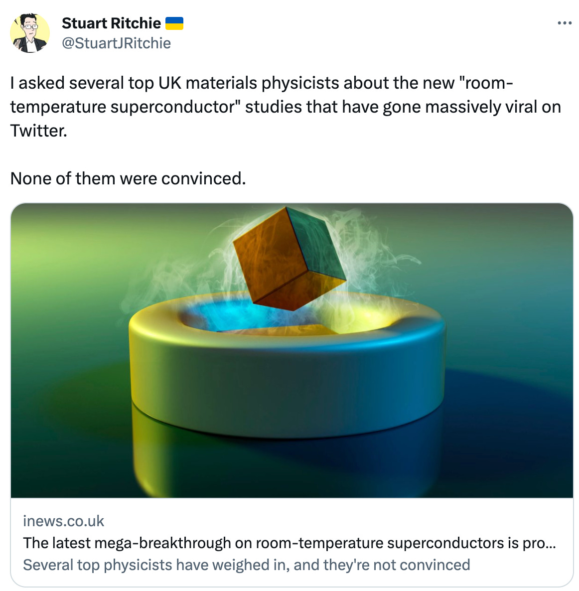  See new Tweets Conversation Stuart Ritchie 🇺🇦 @StuartJRitchie I asked several top UK materials physicists about the new "room-temperature superconductor" studies that have gone massively viral on Twitter.  None of them were convinced. inews.co.uk The latest mega-breakthrough on room-temperature superconductors is probably nonsense Several top physicists have weighed in, and they're not convinced